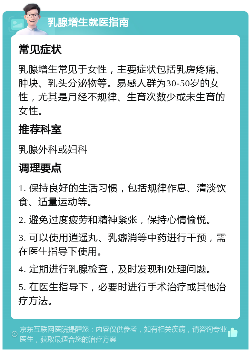 乳腺增生就医指南 常见症状 乳腺增生常见于女性，主要症状包括乳房疼痛、肿块、乳头分泌物等。易感人群为30-50岁的女性，尤其是月经不规律、生育次数少或未生育的女性。 推荐科室 乳腺外科或妇科 调理要点 1. 保持良好的生活习惯，包括规律作息、清淡饮食、适量运动等。 2. 避免过度疲劳和精神紧张，保持心情愉悦。 3. 可以使用逍遥丸、乳癖消等中药进行干预，需在医生指导下使用。 4. 定期进行乳腺检查，及时发现和处理问题。 5. 在医生指导下，必要时进行手术治疗或其他治疗方法。