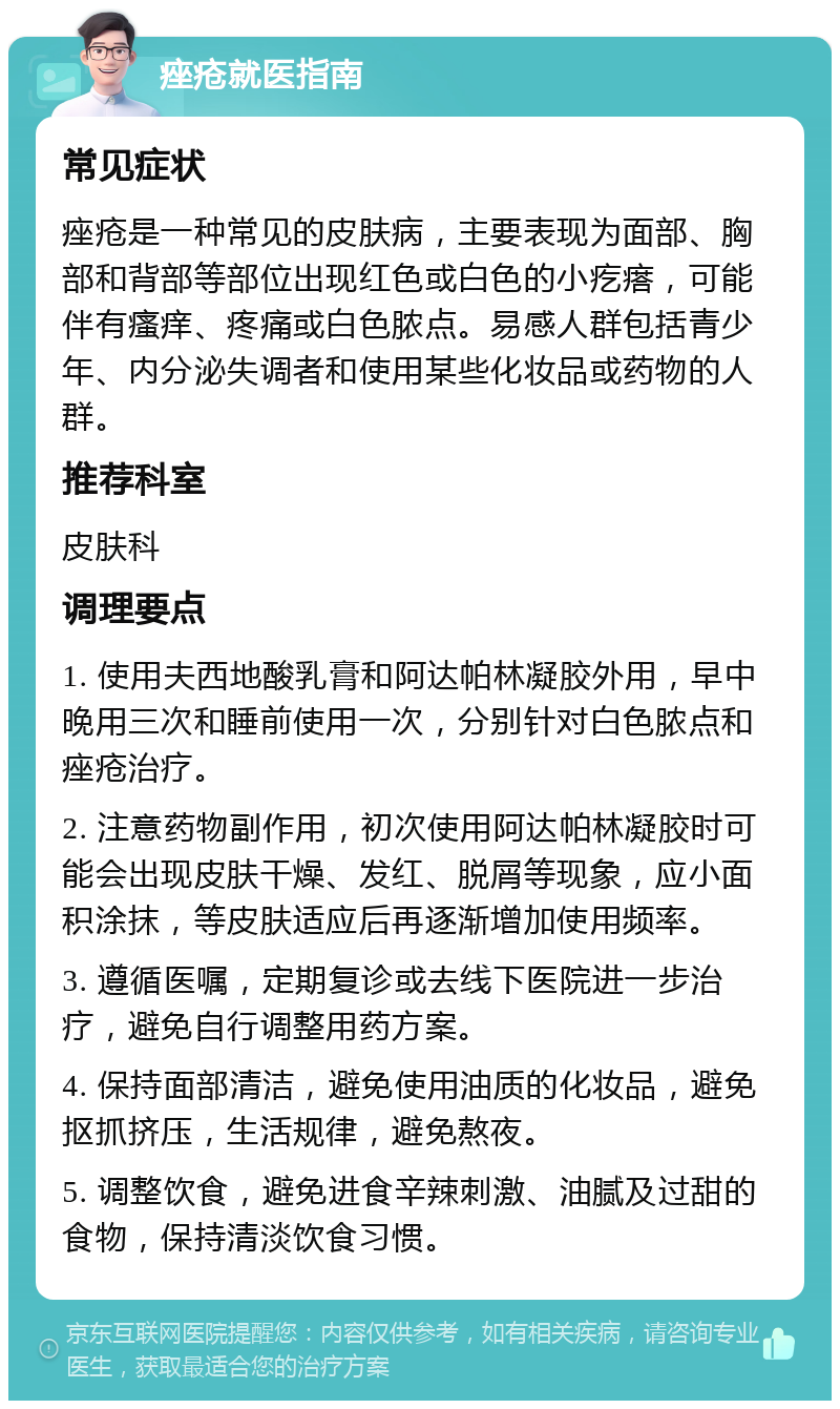 痤疮就医指南 常见症状 痤疮是一种常见的皮肤病，主要表现为面部、胸部和背部等部位出现红色或白色的小疙瘩，可能伴有瘙痒、疼痛或白色脓点。易感人群包括青少年、内分泌失调者和使用某些化妆品或药物的人群。 推荐科室 皮肤科 调理要点 1. 使用夫西地酸乳膏和阿达帕林凝胶外用，早中晚用三次和睡前使用一次，分别针对白色脓点和痤疮治疗。 2. 注意药物副作用，初次使用阿达帕林凝胶时可能会出现皮肤干燥、发红、脱屑等现象，应小面积涂抹，等皮肤适应后再逐渐增加使用频率。 3. 遵循医嘱，定期复诊或去线下医院进一步治疗，避免自行调整用药方案。 4. 保持面部清洁，避免使用油质的化妆品，避免抠抓挤压，生活规律，避免熬夜。 5. 调整饮食，避免进食辛辣刺激、油腻及过甜的食物，保持清淡饮食习惯。