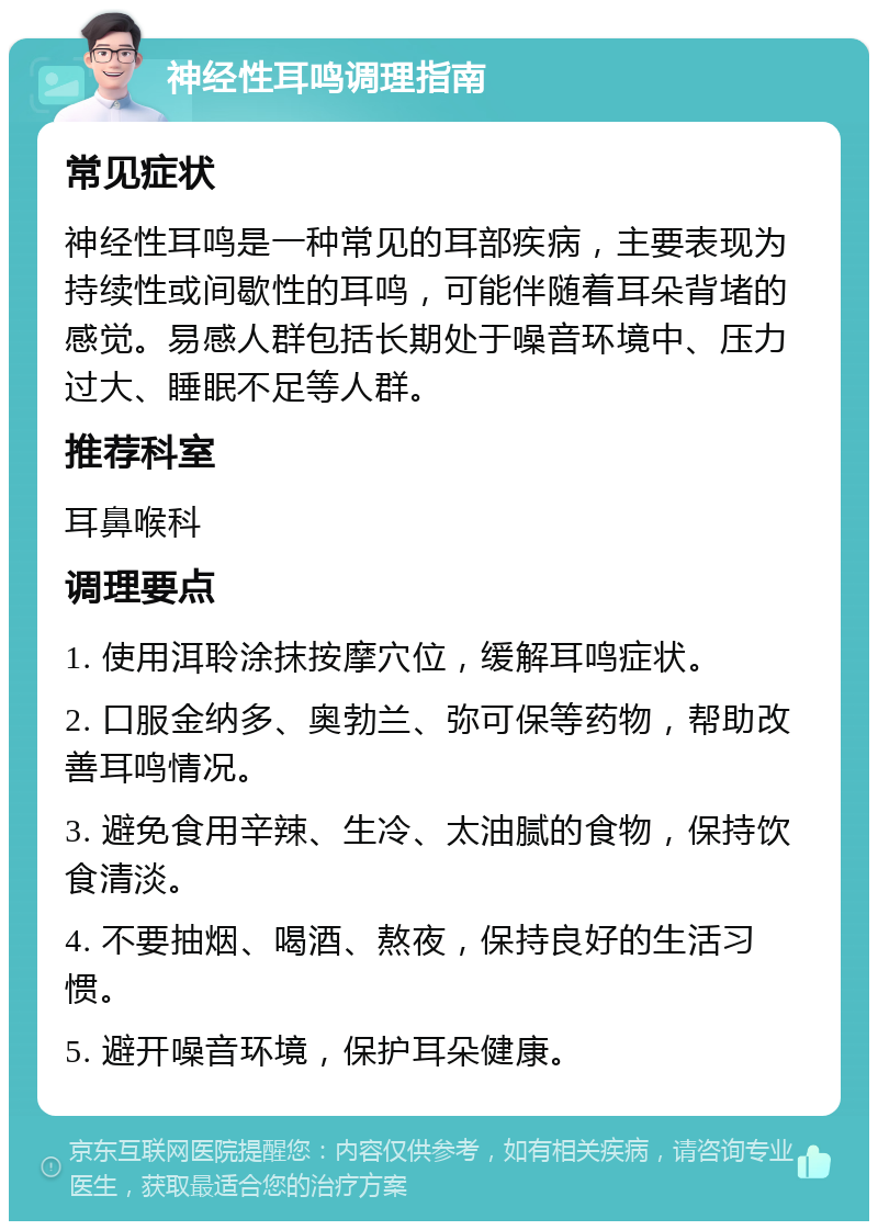 神经性耳鸣调理指南 常见症状 神经性耳鸣是一种常见的耳部疾病，主要表现为持续性或间歇性的耳鸣，可能伴随着耳朵背堵的感觉。易感人群包括长期处于噪音环境中、压力过大、睡眠不足等人群。 推荐科室 耳鼻喉科 调理要点 1. 使用洱聆涂抹按摩穴位，缓解耳鸣症状。 2. 口服金纳多、奥勃兰、弥可保等药物，帮助改善耳鸣情况。 3. 避免食用辛辣、生冷、太油腻的食物，保持饮食清淡。 4. 不要抽烟、喝酒、熬夜，保持良好的生活习惯。 5. 避开噪音环境，保护耳朵健康。