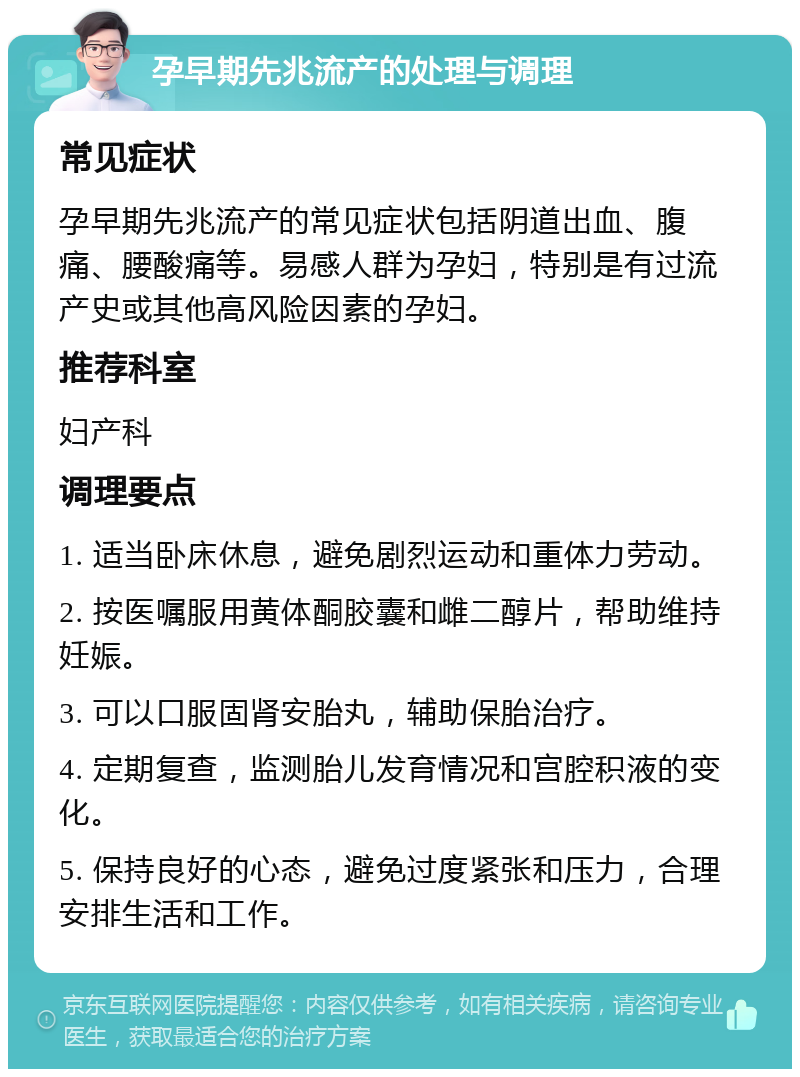 孕早期先兆流产的处理与调理 常见症状 孕早期先兆流产的常见症状包括阴道出血、腹痛、腰酸痛等。易感人群为孕妇，特别是有过流产史或其他高风险因素的孕妇。 推荐科室 妇产科 调理要点 1. 适当卧床休息，避免剧烈运动和重体力劳动。 2. 按医嘱服用黄体酮胶囊和雌二醇片，帮助维持妊娠。 3. 可以口服固肾安胎丸，辅助保胎治疗。 4. 定期复查，监测胎儿发育情况和宫腔积液的变化。 5. 保持良好的心态，避免过度紧张和压力，合理安排生活和工作。