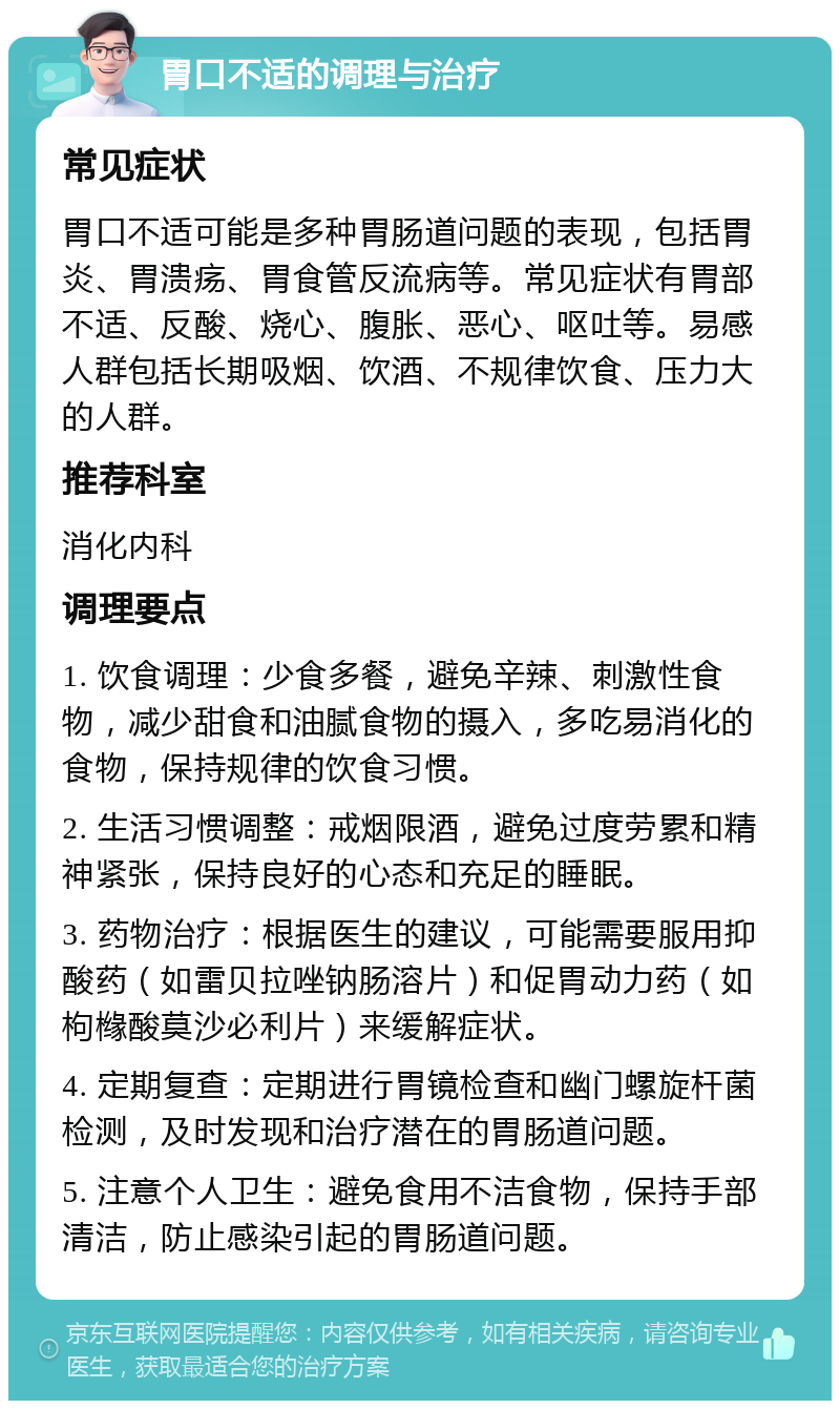 胃口不适的调理与治疗 常见症状 胃口不适可能是多种胃肠道问题的表现，包括胃炎、胃溃疡、胃食管反流病等。常见症状有胃部不适、反酸、烧心、腹胀、恶心、呕吐等。易感人群包括长期吸烟、饮酒、不规律饮食、压力大的人群。 推荐科室 消化内科 调理要点 1. 饮食调理：少食多餐，避免辛辣、刺激性食物，减少甜食和油腻食物的摄入，多吃易消化的食物，保持规律的饮食习惯。 2. 生活习惯调整：戒烟限酒，避免过度劳累和精神紧张，保持良好的心态和充足的睡眠。 3. 药物治疗：根据医生的建议，可能需要服用抑酸药（如雷贝拉唑钠肠溶片）和促胃动力药（如枸橼酸莫沙必利片）来缓解症状。 4. 定期复查：定期进行胃镜检查和幽门螺旋杆菌检测，及时发现和治疗潜在的胃肠道问题。 5. 注意个人卫生：避免食用不洁食物，保持手部清洁，防止感染引起的胃肠道问题。