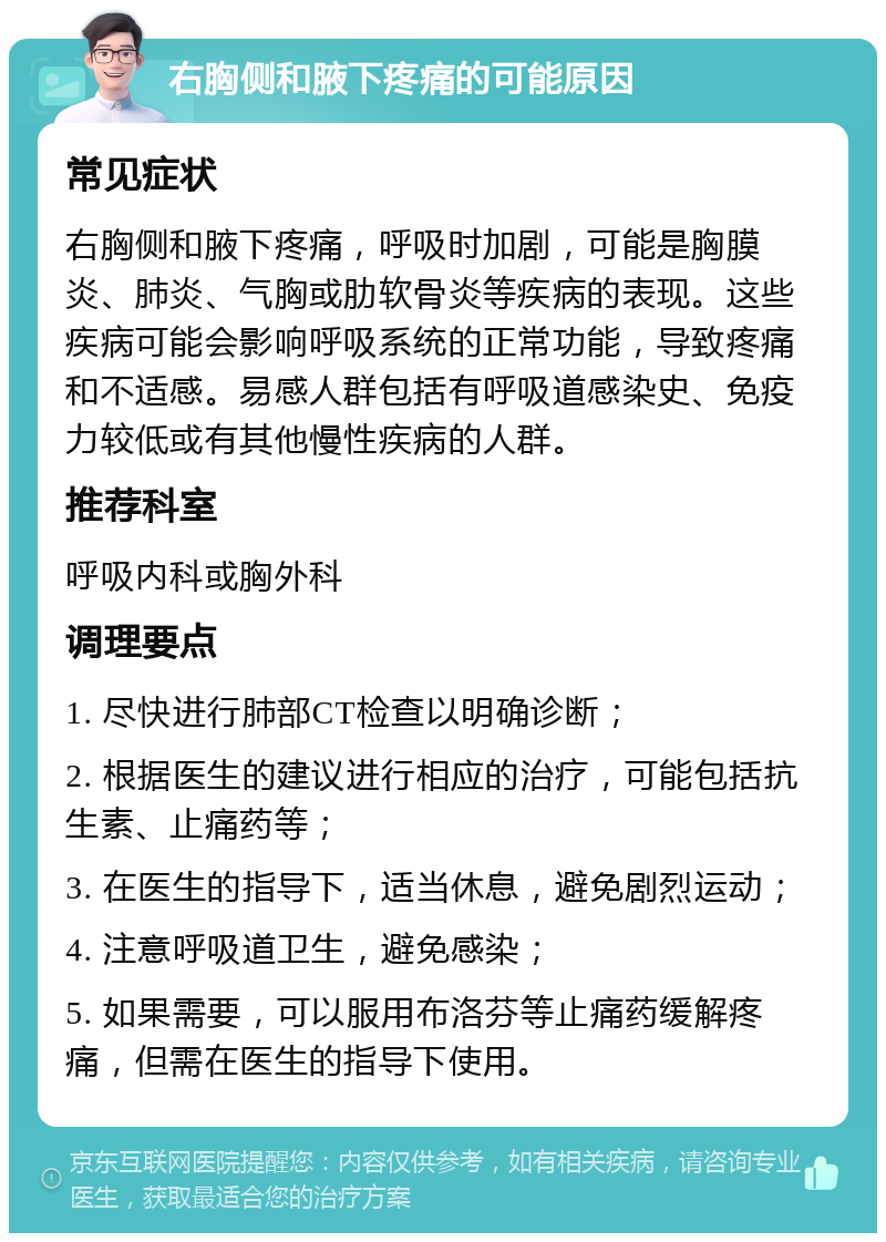 右胸侧和腋下疼痛的可能原因 常见症状 右胸侧和腋下疼痛，呼吸时加剧，可能是胸膜炎、肺炎、气胸或肋软骨炎等疾病的表现。这些疾病可能会影响呼吸系统的正常功能，导致疼痛和不适感。易感人群包括有呼吸道感染史、免疫力较低或有其他慢性疾病的人群。 推荐科室 呼吸内科或胸外科 调理要点 1. 尽快进行肺部CT检查以明确诊断； 2. 根据医生的建议进行相应的治疗，可能包括抗生素、止痛药等； 3. 在医生的指导下，适当休息，避免剧烈运动； 4. 注意呼吸道卫生，避免感染； 5. 如果需要，可以服用布洛芬等止痛药缓解疼痛，但需在医生的指导下使用。