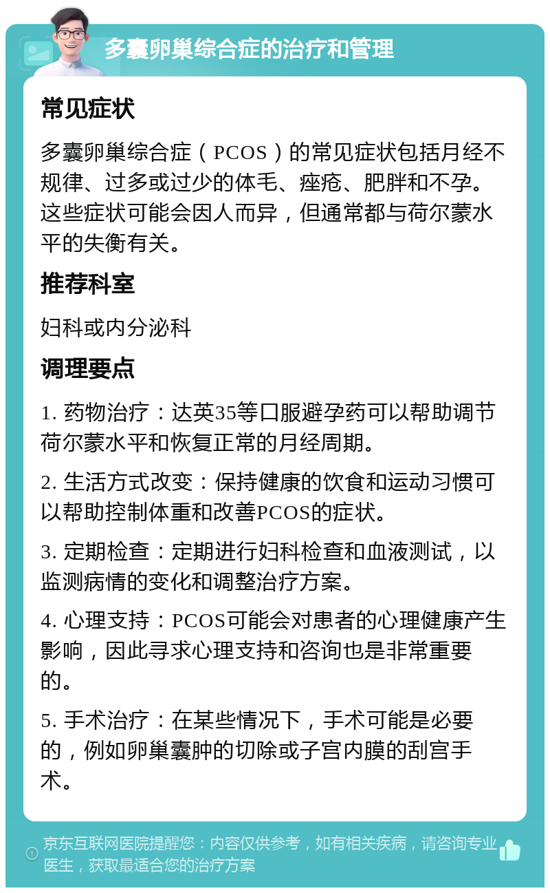 多囊卵巢综合症的治疗和管理 常见症状 多囊卵巢综合症（PCOS）的常见症状包括月经不规律、过多或过少的体毛、痤疮、肥胖和不孕。这些症状可能会因人而异，但通常都与荷尔蒙水平的失衡有关。 推荐科室 妇科或内分泌科 调理要点 1. 药物治疗：达英35等口服避孕药可以帮助调节荷尔蒙水平和恢复正常的月经周期。 2. 生活方式改变：保持健康的饮食和运动习惯可以帮助控制体重和改善PCOS的症状。 3. 定期检查：定期进行妇科检查和血液测试，以监测病情的变化和调整治疗方案。 4. 心理支持：PCOS可能会对患者的心理健康产生影响，因此寻求心理支持和咨询也是非常重要的。 5. 手术治疗：在某些情况下，手术可能是必要的，例如卵巢囊肿的切除或子宫内膜的刮宫手术。