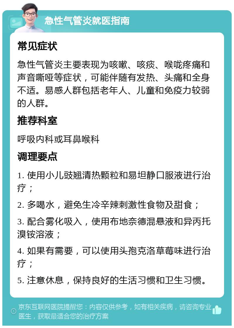 急性气管炎就医指南 常见症状 急性气管炎主要表现为咳嗽、咳痰、喉咙疼痛和声音嘶哑等症状，可能伴随有发热、头痛和全身不适。易感人群包括老年人、儿童和免疫力较弱的人群。 推荐科室 呼吸内科或耳鼻喉科 调理要点 1. 使用小儿豉翘清热颗粒和易坦静口服液进行治疗； 2. 多喝水，避免生冷辛辣刺激性食物及甜食； 3. 配合雾化吸入，使用布地奈德混悬液和异丙托溴铵溶液； 4. 如果有需要，可以使用头孢克洛草莓味进行治疗； 5. 注意休息，保持良好的生活习惯和卫生习惯。