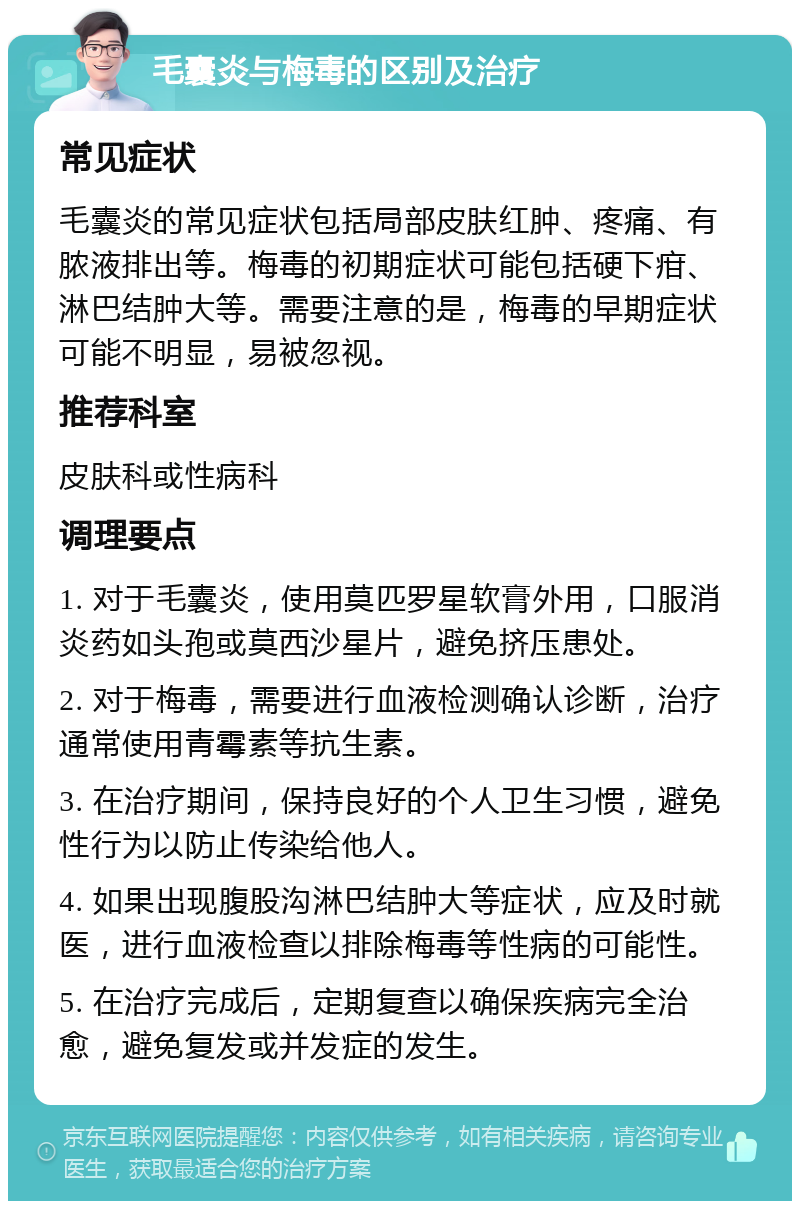 毛囊炎与梅毒的区别及治疗 常见症状 毛囊炎的常见症状包括局部皮肤红肿、疼痛、有脓液排出等。梅毒的初期症状可能包括硬下疳、淋巴结肿大等。需要注意的是，梅毒的早期症状可能不明显，易被忽视。 推荐科室 皮肤科或性病科 调理要点 1. 对于毛囊炎，使用莫匹罗星软膏外用，口服消炎药如头孢或莫西沙星片，避免挤压患处。 2. 对于梅毒，需要进行血液检测确认诊断，治疗通常使用青霉素等抗生素。 3. 在治疗期间，保持良好的个人卫生习惯，避免性行为以防止传染给他人。 4. 如果出现腹股沟淋巴结肿大等症状，应及时就医，进行血液检查以排除梅毒等性病的可能性。 5. 在治疗完成后，定期复查以确保疾病完全治愈，避免复发或并发症的发生。