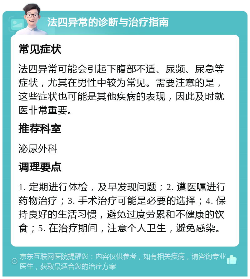 法四异常的诊断与治疗指南 常见症状 法四异常可能会引起下腹部不适、尿频、尿急等症状，尤其在男性中较为常见。需要注意的是，这些症状也可能是其他疾病的表现，因此及时就医非常重要。 推荐科室 泌尿外科 调理要点 1. 定期进行体检，及早发现问题；2. 遵医嘱进行药物治疗；3. 手术治疗可能是必要的选择；4. 保持良好的生活习惯，避免过度劳累和不健康的饮食；5. 在治疗期间，注意个人卫生，避免感染。