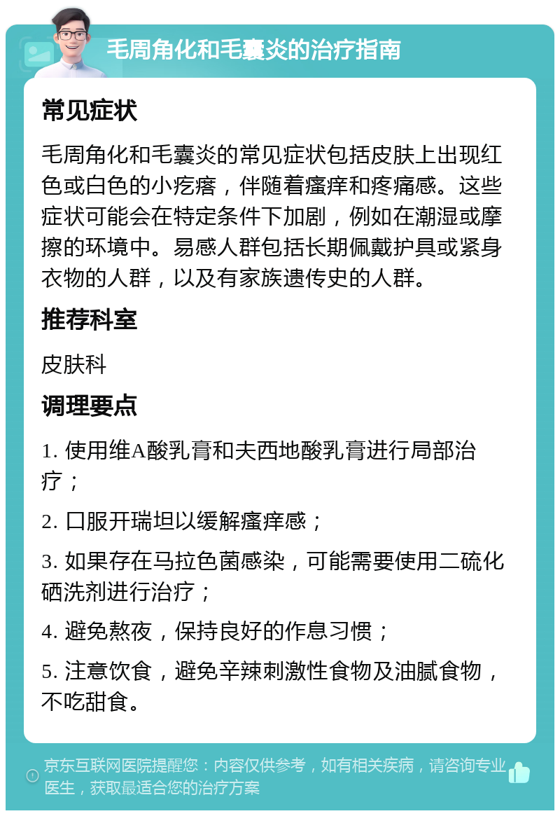 毛周角化和毛囊炎的治疗指南 常见症状 毛周角化和毛囊炎的常见症状包括皮肤上出现红色或白色的小疙瘩，伴随着瘙痒和疼痛感。这些症状可能会在特定条件下加剧，例如在潮湿或摩擦的环境中。易感人群包括长期佩戴护具或紧身衣物的人群，以及有家族遗传史的人群。 推荐科室 皮肤科 调理要点 1. 使用维A酸乳膏和夫西地酸乳膏进行局部治疗； 2. 口服开瑞坦以缓解瘙痒感； 3. 如果存在马拉色菌感染，可能需要使用二硫化硒洗剂进行治疗； 4. 避免熬夜，保持良好的作息习惯； 5. 注意饮食，避免辛辣刺激性食物及油腻食物，不吃甜食。