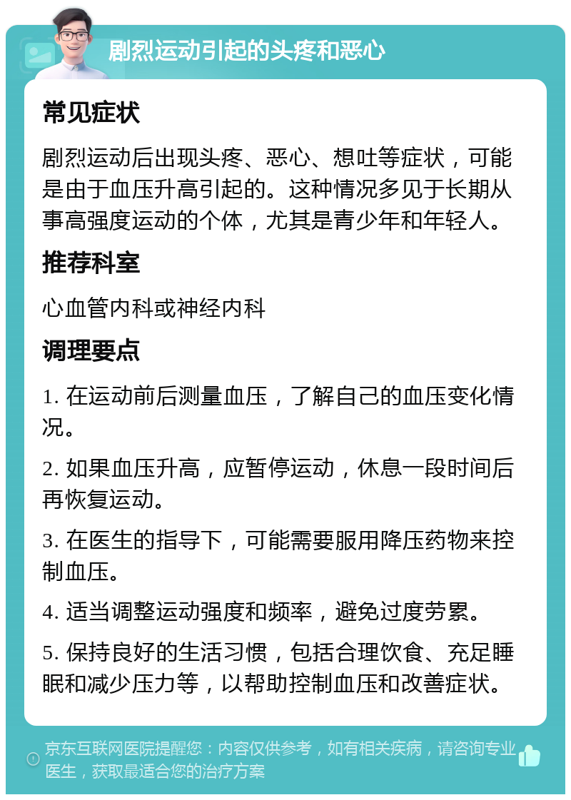 剧烈运动引起的头疼和恶心 常见症状 剧烈运动后出现头疼、恶心、想吐等症状，可能是由于血压升高引起的。这种情况多见于长期从事高强度运动的个体，尤其是青少年和年轻人。 推荐科室 心血管内科或神经内科 调理要点 1. 在运动前后测量血压，了解自己的血压变化情况。 2. 如果血压升高，应暂停运动，休息一段时间后再恢复运动。 3. 在医生的指导下，可能需要服用降压药物来控制血压。 4. 适当调整运动强度和频率，避免过度劳累。 5. 保持良好的生活习惯，包括合理饮食、充足睡眠和减少压力等，以帮助控制血压和改善症状。