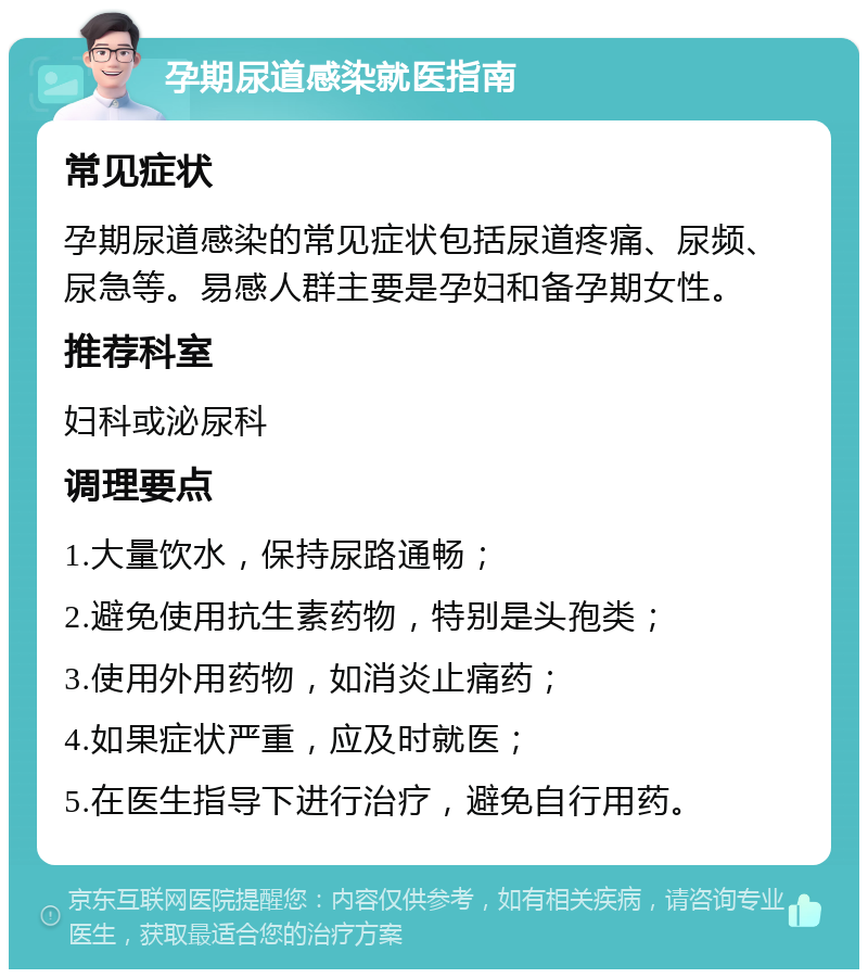 孕期尿道感染就医指南 常见症状 孕期尿道感染的常见症状包括尿道疼痛、尿频、尿急等。易感人群主要是孕妇和备孕期女性。 推荐科室 妇科或泌尿科 调理要点 1.大量饮水，保持尿路通畅； 2.避免使用抗生素药物，特别是头孢类； 3.使用外用药物，如消炎止痛药； 4.如果症状严重，应及时就医； 5.在医生指导下进行治疗，避免自行用药。