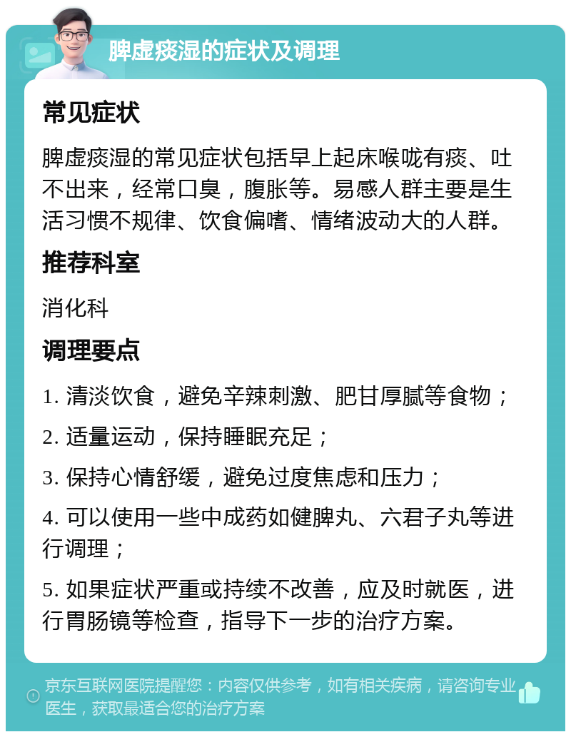 脾虚痰湿的症状及调理 常见症状 脾虚痰湿的常见症状包括早上起床喉咙有痰、吐不出来，经常口臭，腹胀等。易感人群主要是生活习惯不规律、饮食偏嗜、情绪波动大的人群。 推荐科室 消化科 调理要点 1. 清淡饮食，避免辛辣刺激、肥甘厚腻等食物； 2. 适量运动，保持睡眠充足； 3. 保持心情舒缓，避免过度焦虑和压力； 4. 可以使用一些中成药如健脾丸、六君子丸等进行调理； 5. 如果症状严重或持续不改善，应及时就医，进行胃肠镜等检查，指导下一步的治疗方案。