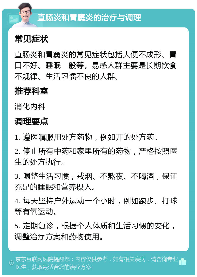 直肠炎和胃窦炎的治疗与调理 常见症状 直肠炎和胃窦炎的常见症状包括大便不成形、胃口不好、睡眠一般等。易感人群主要是长期饮食不规律、生活习惯不良的人群。 推荐科室 消化内科 调理要点 1. 遵医嘱服用处方药物，例如开的处方药。 2. 停止所有中药和家里所有的药物，严格按照医生的处方执行。 3. 调整生活习惯，戒烟、不熬夜、不喝酒，保证充足的睡眠和营养摄入。 4. 每天坚持户外运动一个小时，例如跑步、打球等有氧运动。 5. 定期复诊，根据个人体质和生活习惯的变化，调整治疗方案和药物使用。