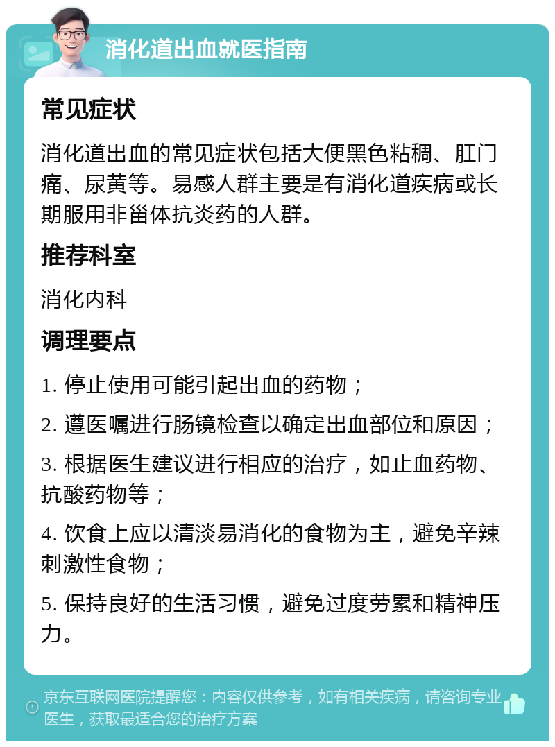 消化道出血就医指南 常见症状 消化道出血的常见症状包括大便黑色粘稠、肛门痛、尿黄等。易感人群主要是有消化道疾病或长期服用非甾体抗炎药的人群。 推荐科室 消化内科 调理要点 1. 停止使用可能引起出血的药物； 2. 遵医嘱进行肠镜检查以确定出血部位和原因； 3. 根据医生建议进行相应的治疗，如止血药物、抗酸药物等； 4. 饮食上应以清淡易消化的食物为主，避免辛辣刺激性食物； 5. 保持良好的生活习惯，避免过度劳累和精神压力。