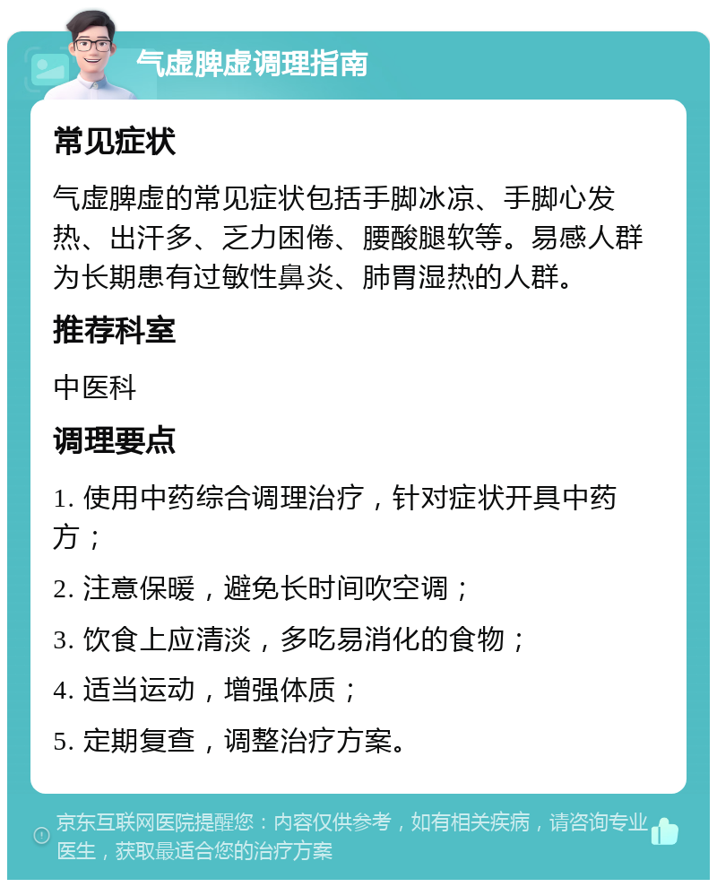 气虚脾虚调理指南 常见症状 气虚脾虚的常见症状包括手脚冰凉、手脚心发热、出汗多、乏力困倦、腰酸腿软等。易感人群为长期患有过敏性鼻炎、肺胃湿热的人群。 推荐科室 中医科 调理要点 1. 使用中药综合调理治疗，针对症状开具中药方； 2. 注意保暖，避免长时间吹空调； 3. 饮食上应清淡，多吃易消化的食物； 4. 适当运动，增强体质； 5. 定期复查，调整治疗方案。