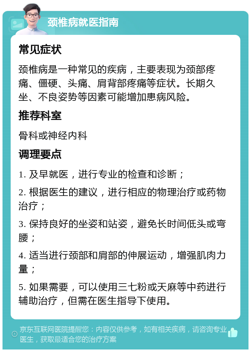 颈椎病就医指南 常见症状 颈椎病是一种常见的疾病，主要表现为颈部疼痛、僵硬、头痛、肩背部疼痛等症状。长期久坐、不良姿势等因素可能增加患病风险。 推荐科室 骨科或神经内科 调理要点 1. 及早就医，进行专业的检查和诊断； 2. 根据医生的建议，进行相应的物理治疗或药物治疗； 3. 保持良好的坐姿和站姿，避免长时间低头或弯腰； 4. 适当进行颈部和肩部的伸展运动，增强肌肉力量； 5. 如果需要，可以使用三七粉或天麻等中药进行辅助治疗，但需在医生指导下使用。