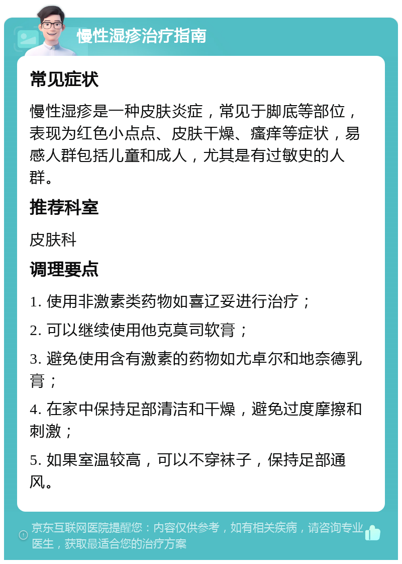 慢性湿疹治疗指南 常见症状 慢性湿疹是一种皮肤炎症，常见于脚底等部位，表现为红色小点点、皮肤干燥、瘙痒等症状，易感人群包括儿童和成人，尤其是有过敏史的人群。 推荐科室 皮肤科 调理要点 1. 使用非激素类药物如喜辽妥进行治疗； 2. 可以继续使用他克莫司软膏； 3. 避免使用含有激素的药物如尤卓尔和地奈德乳膏； 4. 在家中保持足部清洁和干燥，避免过度摩擦和刺激； 5. 如果室温较高，可以不穿袜子，保持足部通风。