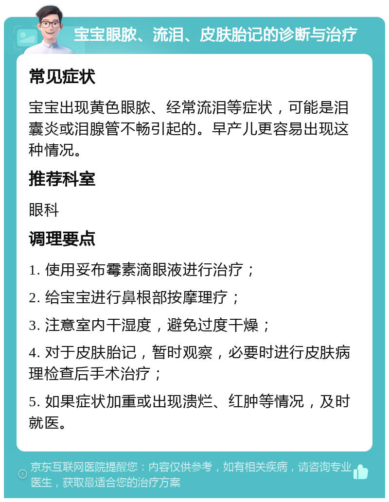 宝宝眼脓、流泪、皮肤胎记的诊断与治疗 常见症状 宝宝出现黄色眼脓、经常流泪等症状，可能是泪囊炎或泪腺管不畅引起的。早产儿更容易出现这种情况。 推荐科室 眼科 调理要点 1. 使用妥布霉素滴眼液进行治疗； 2. 给宝宝进行鼻根部按摩理疗； 3. 注意室内干湿度，避免过度干燥； 4. 对于皮肤胎记，暂时观察，必要时进行皮肤病理检查后手术治疗； 5. 如果症状加重或出现溃烂、红肿等情况，及时就医。