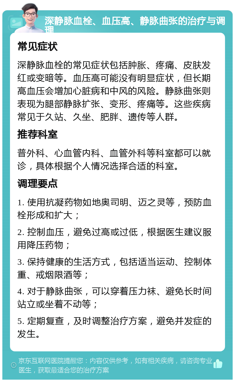 深静脉血栓、血压高、静脉曲张的治疗与调理 常见症状 深静脉血栓的常见症状包括肿胀、疼痛、皮肤发红或变暗等。血压高可能没有明显症状，但长期高血压会增加心脏病和中风的风险。静脉曲张则表现为腿部静脉扩张、变形、疼痛等。这些疾病常见于久站、久坐、肥胖、遗传等人群。 推荐科室 普外科、心血管内科、血管外科等科室都可以就诊，具体根据个人情况选择合适的科室。 调理要点 1. 使用抗凝药物如地奥司明、迈之灵等，预防血栓形成和扩大； 2. 控制血压，避免过高或过低，根据医生建议服用降压药物； 3. 保持健康的生活方式，包括适当运动、控制体重、戒烟限酒等； 4. 对于静脉曲张，可以穿着压力袜、避免长时间站立或坐着不动等； 5. 定期复查，及时调整治疗方案，避免并发症的发生。