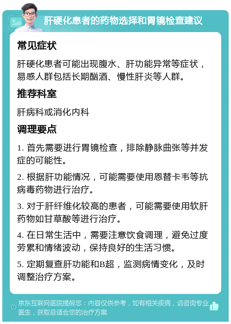 肝硬化患者的药物选择和胃镜检查建议 常见症状 肝硬化患者可能出现腹水、肝功能异常等症状，易感人群包括长期酗酒、慢性肝炎等人群。 推荐科室 肝病科或消化内科 调理要点 1. 首先需要进行胃镜检查，排除静脉曲张等并发症的可能性。 2. 根据肝功能情况，可能需要使用恩替卡韦等抗病毒药物进行治疗。 3. 对于肝纤维化较高的患者，可能需要使用软肝药物如甘草酸等进行治疗。 4. 在日常生活中，需要注意饮食调理，避免过度劳累和情绪波动，保持良好的生活习惯。 5. 定期复查肝功能和B超，监测病情变化，及时调整治疗方案。