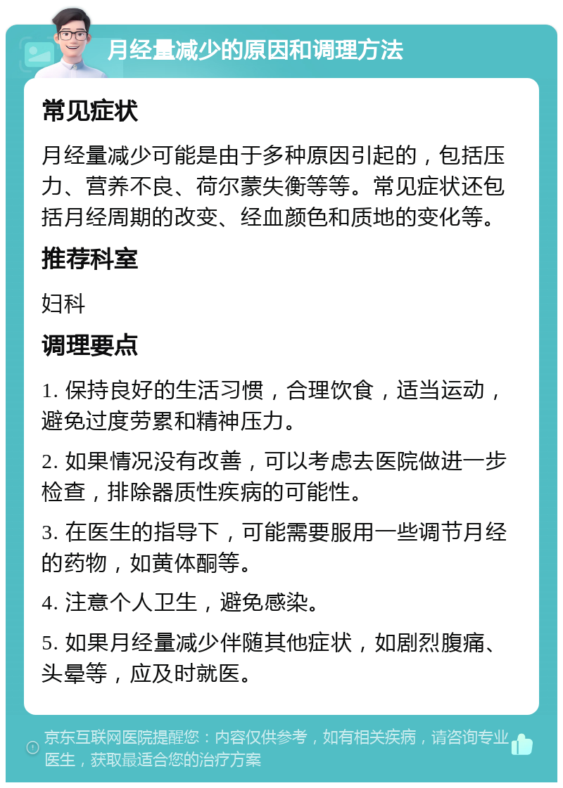 月经量减少的原因和调理方法 常见症状 月经量减少可能是由于多种原因引起的，包括压力、营养不良、荷尔蒙失衡等等。常见症状还包括月经周期的改变、经血颜色和质地的变化等。 推荐科室 妇科 调理要点 1. 保持良好的生活习惯，合理饮食，适当运动，避免过度劳累和精神压力。 2. 如果情况没有改善，可以考虑去医院做进一步检查，排除器质性疾病的可能性。 3. 在医生的指导下，可能需要服用一些调节月经的药物，如黄体酮等。 4. 注意个人卫生，避免感染。 5. 如果月经量减少伴随其他症状，如剧烈腹痛、头晕等，应及时就医。