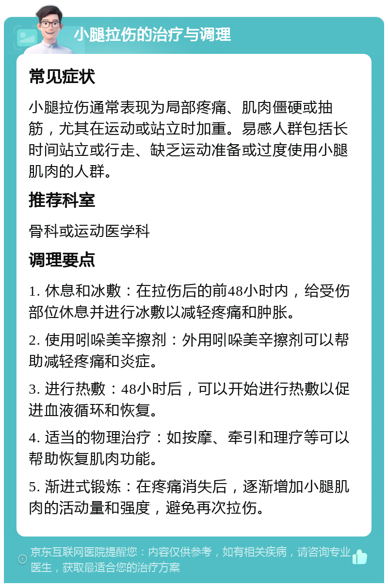 小腿拉伤的治疗与调理 常见症状 小腿拉伤通常表现为局部疼痛、肌肉僵硬或抽筋，尤其在运动或站立时加重。易感人群包括长时间站立或行走、缺乏运动准备或过度使用小腿肌肉的人群。 推荐科室 骨科或运动医学科 调理要点 1. 休息和冰敷：在拉伤后的前48小时内，给受伤部位休息并进行冰敷以减轻疼痛和肿胀。 2. 使用吲哚美辛擦剂：外用吲哚美辛擦剂可以帮助减轻疼痛和炎症。 3. 进行热敷：48小时后，可以开始进行热敷以促进血液循环和恢复。 4. 适当的物理治疗：如按摩、牵引和理疗等可以帮助恢复肌肉功能。 5. 渐进式锻炼：在疼痛消失后，逐渐增加小腿肌肉的活动量和强度，避免再次拉伤。