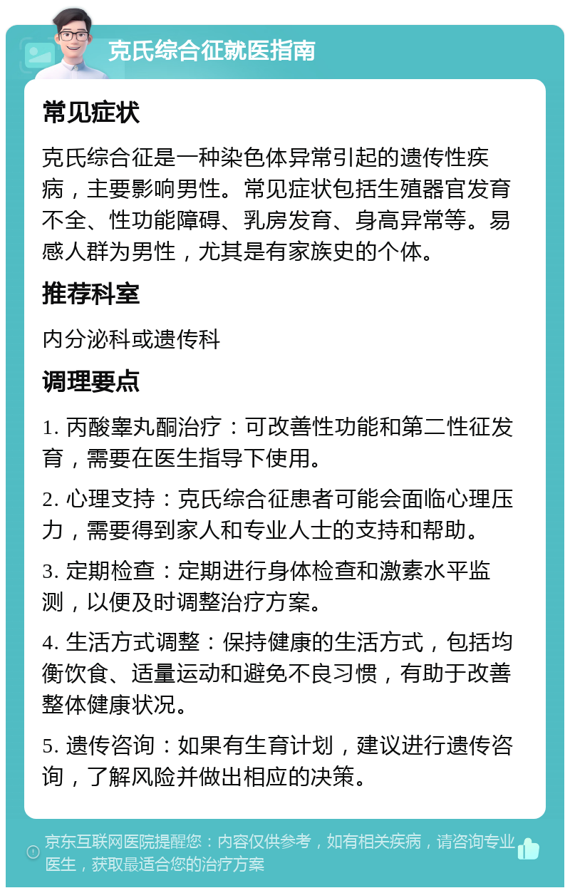 克氏综合征就医指南 常见症状 克氏综合征是一种染色体异常引起的遗传性疾病，主要影响男性。常见症状包括生殖器官发育不全、性功能障碍、乳房发育、身高异常等。易感人群为男性，尤其是有家族史的个体。 推荐科室 内分泌科或遗传科 调理要点 1. 丙酸睾丸酮治疗：可改善性功能和第二性征发育，需要在医生指导下使用。 2. 心理支持：克氏综合征患者可能会面临心理压力，需要得到家人和专业人士的支持和帮助。 3. 定期检查：定期进行身体检查和激素水平监测，以便及时调整治疗方案。 4. 生活方式调整：保持健康的生活方式，包括均衡饮食、适量运动和避免不良习惯，有助于改善整体健康状况。 5. 遗传咨询：如果有生育计划，建议进行遗传咨询，了解风险并做出相应的决策。