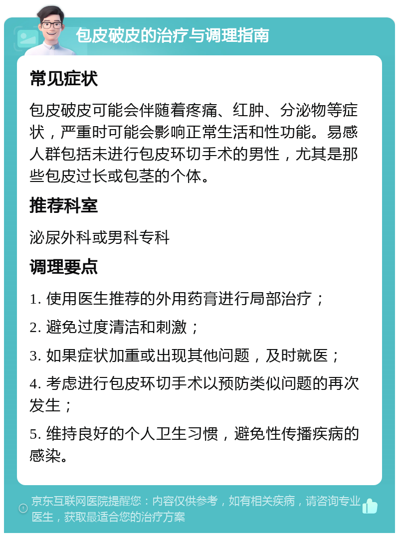 包皮破皮的治疗与调理指南 常见症状 包皮破皮可能会伴随着疼痛、红肿、分泌物等症状，严重时可能会影响正常生活和性功能。易感人群包括未进行包皮环切手术的男性，尤其是那些包皮过长或包茎的个体。 推荐科室 泌尿外科或男科专科 调理要点 1. 使用医生推荐的外用药膏进行局部治疗； 2. 避免过度清洁和刺激； 3. 如果症状加重或出现其他问题，及时就医； 4. 考虑进行包皮环切手术以预防类似问题的再次发生； 5. 维持良好的个人卫生习惯，避免性传播疾病的感染。