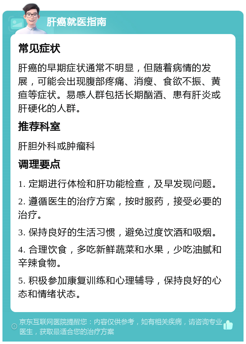 肝癌就医指南 常见症状 肝癌的早期症状通常不明显，但随着病情的发展，可能会出现腹部疼痛、消瘦、食欲不振、黄疸等症状。易感人群包括长期酗酒、患有肝炎或肝硬化的人群。 推荐科室 肝胆外科或肿瘤科 调理要点 1. 定期进行体检和肝功能检查，及早发现问题。 2. 遵循医生的治疗方案，按时服药，接受必要的治疗。 3. 保持良好的生活习惯，避免过度饮酒和吸烟。 4. 合理饮食，多吃新鲜蔬菜和水果，少吃油腻和辛辣食物。 5. 积极参加康复训练和心理辅导，保持良好的心态和情绪状态。