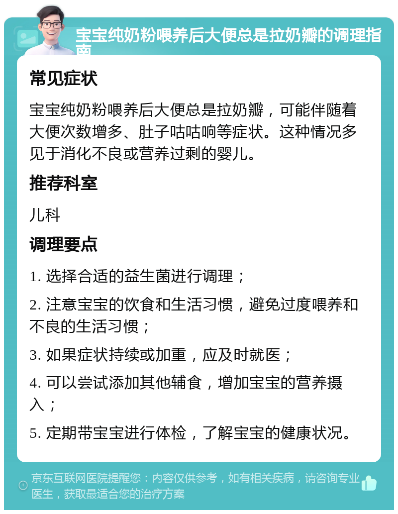 宝宝纯奶粉喂养后大便总是拉奶瓣的调理指南 常见症状 宝宝纯奶粉喂养后大便总是拉奶瓣，可能伴随着大便次数增多、肚子咕咕响等症状。这种情况多见于消化不良或营养过剩的婴儿。 推荐科室 儿科 调理要点 1. 选择合适的益生菌进行调理； 2. 注意宝宝的饮食和生活习惯，避免过度喂养和不良的生活习惯； 3. 如果症状持续或加重，应及时就医； 4. 可以尝试添加其他辅食，增加宝宝的营养摄入； 5. 定期带宝宝进行体检，了解宝宝的健康状况。