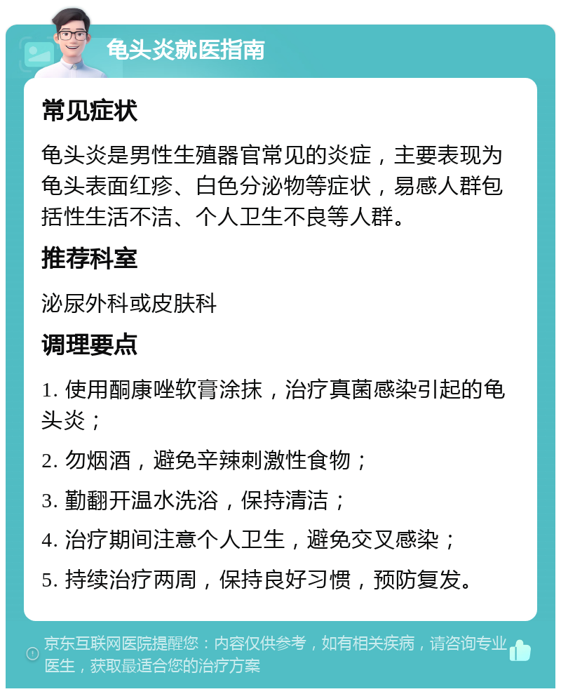 龟头炎就医指南 常见症状 龟头炎是男性生殖器官常见的炎症，主要表现为龟头表面红疹、白色分泌物等症状，易感人群包括性生活不洁、个人卫生不良等人群。 推荐科室 泌尿外科或皮肤科 调理要点 1. 使用酮康唑软膏涂抹，治疗真菌感染引起的龟头炎； 2. 勿烟酒，避免辛辣刺激性食物； 3. 勤翻开温水洗浴，保持清洁； 4. 治疗期间注意个人卫生，避免交叉感染； 5. 持续治疗两周，保持良好习惯，预防复发。