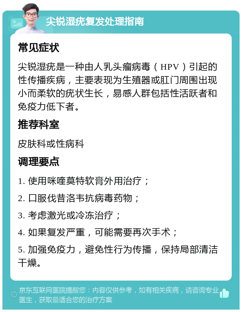 尖锐湿疣复发处理指南 常见症状 尖锐湿疣是一种由人乳头瘤病毒（HPV）引起的性传播疾病，主要表现为生殖器或肛门周围出现小而柔软的疣状生长，易感人群包括性活跃者和免疫力低下者。 推荐科室 皮肤科或性病科 调理要点 1. 使用咪喹莫特软膏外用治疗； 2. 口服伐昔洛韦抗病毒药物； 3. 考虑激光或冷冻治疗； 4. 如果复发严重，可能需要再次手术； 5. 加强免疫力，避免性行为传播，保持局部清洁干燥。