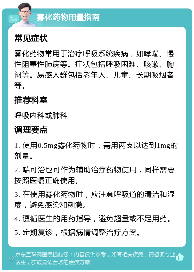 雾化药物用量指南 常见症状 雾化药物常用于治疗呼吸系统疾病，如哮喘、慢性阻塞性肺病等。症状包括呼吸困难、咳嗽、胸闷等。易感人群包括老年人、儿童、长期吸烟者等。 推荐科室 呼吸内科或肺科 调理要点 1. 使用0.5mg雾化药物时，需用两支以达到1mg的剂量。 2. 喘可治也可作为辅助治疗药物使用，同样需要按照医嘱正确使用。 3. 在使用雾化药物时，应注意呼吸道的清洁和湿度，避免感染和刺激。 4. 遵循医生的用药指导，避免超量或不足用药。 5. 定期复诊，根据病情调整治疗方案。