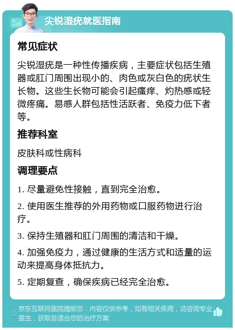 尖锐湿疣就医指南 常见症状 尖锐湿疣是一种性传播疾病，主要症状包括生殖器或肛门周围出现小的、肉色或灰白色的疣状生长物。这些生长物可能会引起瘙痒、灼热感或轻微疼痛。易感人群包括性活跃者、免疫力低下者等。 推荐科室 皮肤科或性病科 调理要点 1. 尽量避免性接触，直到完全治愈。 2. 使用医生推荐的外用药物或口服药物进行治疗。 3. 保持生殖器和肛门周围的清洁和干燥。 4. 加强免疫力，通过健康的生活方式和适量的运动来提高身体抵抗力。 5. 定期复查，确保疾病已经完全治愈。