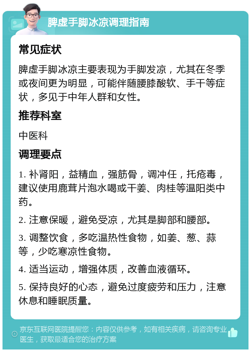 脾虚手脚冰凉调理指南 常见症状 脾虚手脚冰凉主要表现为手脚发凉，尤其在冬季或夜间更为明显，可能伴随腰膝酸软、手干等症状，多见于中年人群和女性。 推荐科室 中医科 调理要点 1. 补肾阳，益精血，强筋骨，调冲任，托疮毒，建议使用鹿茸片泡水喝或干姜、肉桂等温阳类中药。 2. 注意保暖，避免受凉，尤其是脚部和腰部。 3. 调整饮食，多吃温热性食物，如姜、葱、蒜等，少吃寒凉性食物。 4. 适当运动，增强体质，改善血液循环。 5. 保持良好的心态，避免过度疲劳和压力，注意休息和睡眠质量。