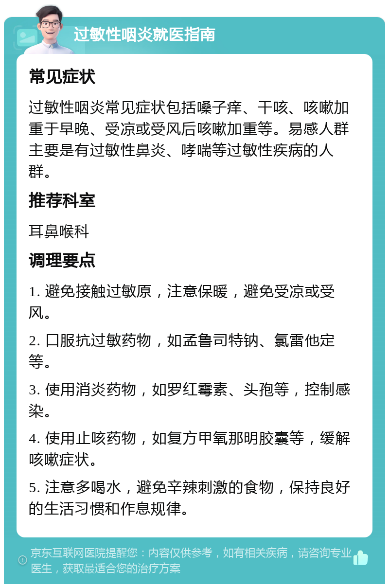 过敏性咽炎就医指南 常见症状 过敏性咽炎常见症状包括嗓子痒、干咳、咳嗽加重于早晚、受凉或受风后咳嗽加重等。易感人群主要是有过敏性鼻炎、哮喘等过敏性疾病的人群。 推荐科室 耳鼻喉科 调理要点 1. 避免接触过敏原，注意保暖，避免受凉或受风。 2. 口服抗过敏药物，如孟鲁司特钠、氯雷他定等。 3. 使用消炎药物，如罗红霉素、头孢等，控制感染。 4. 使用止咳药物，如复方甲氧那明胶囊等，缓解咳嗽症状。 5. 注意多喝水，避免辛辣刺激的食物，保持良好的生活习惯和作息规律。