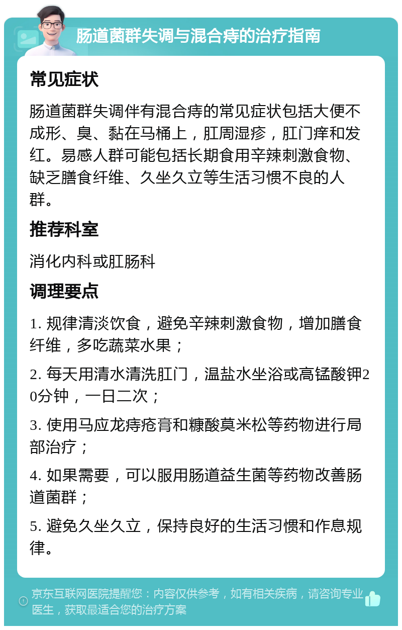 肠道菌群失调与混合痔的治疗指南 常见症状 肠道菌群失调伴有混合痔的常见症状包括大便不成形、臭、黏在马桶上，肛周湿疹，肛门痒和发红。易感人群可能包括长期食用辛辣刺激食物、缺乏膳食纤维、久坐久立等生活习惯不良的人群。 推荐科室 消化内科或肛肠科 调理要点 1. 规律清淡饮食，避免辛辣刺激食物，增加膳食纤维，多吃蔬菜水果； 2. 每天用清水清洗肛门，温盐水坐浴或高锰酸钾20分钟，一日二次； 3. 使用马应龙痔疮膏和糠酸莫米松等药物进行局部治疗； 4. 如果需要，可以服用肠道益生菌等药物改善肠道菌群； 5. 避免久坐久立，保持良好的生活习惯和作息规律。