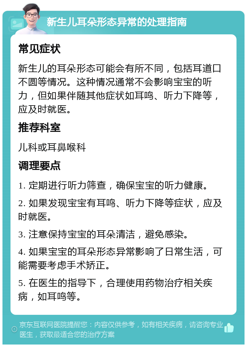 新生儿耳朵形态异常的处理指南 常见症状 新生儿的耳朵形态可能会有所不同，包括耳道口不圆等情况。这种情况通常不会影响宝宝的听力，但如果伴随其他症状如耳鸣、听力下降等，应及时就医。 推荐科室 儿科或耳鼻喉科 调理要点 1. 定期进行听力筛查，确保宝宝的听力健康。 2. 如果发现宝宝有耳鸣、听力下降等症状，应及时就医。 3. 注意保持宝宝的耳朵清洁，避免感染。 4. 如果宝宝的耳朵形态异常影响了日常生活，可能需要考虑手术矫正。 5. 在医生的指导下，合理使用药物治疗相关疾病，如耳鸣等。