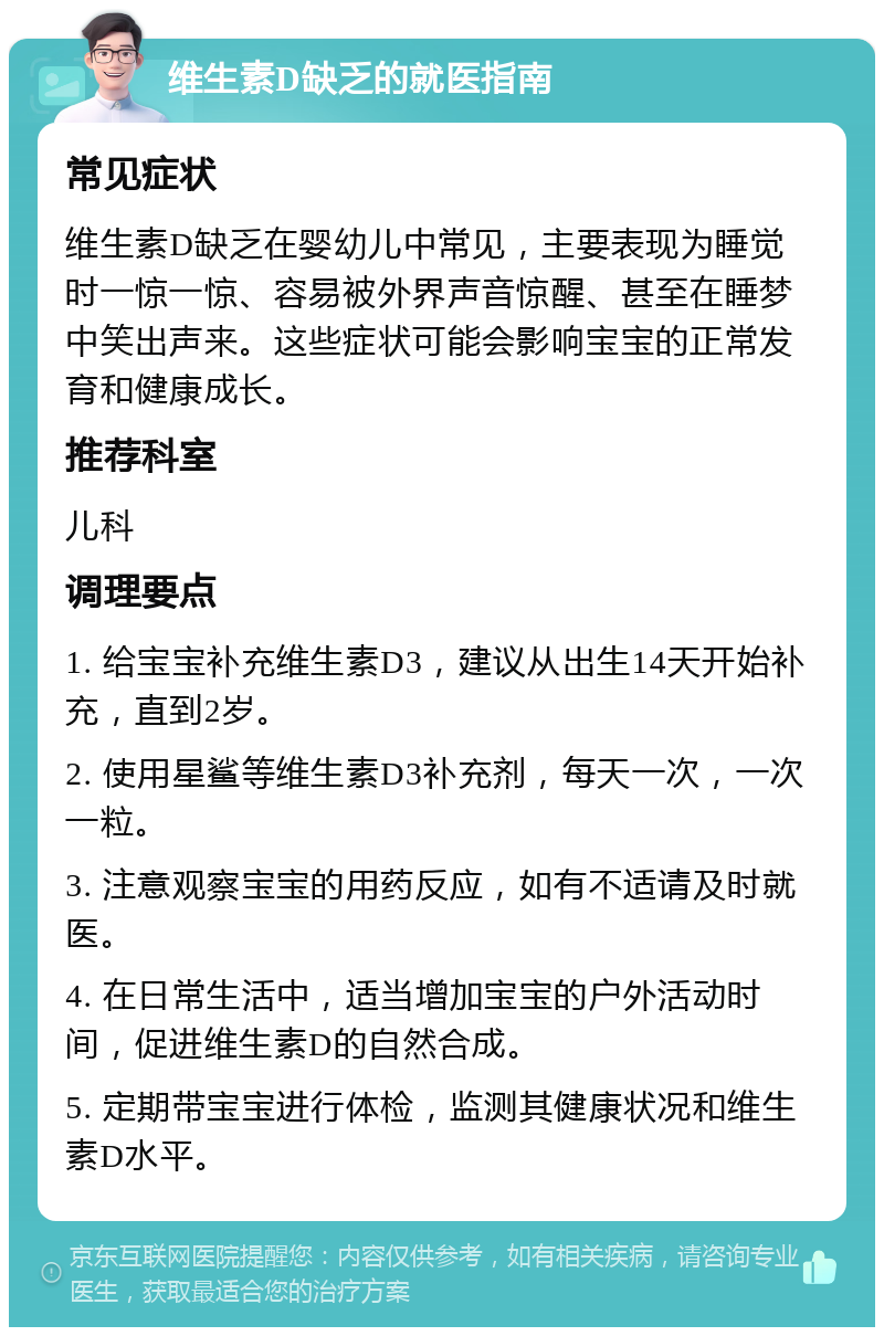 维生素D缺乏的就医指南 常见症状 维生素D缺乏在婴幼儿中常见，主要表现为睡觉时一惊一惊、容易被外界声音惊醒、甚至在睡梦中笑出声来。这些症状可能会影响宝宝的正常发育和健康成长。 推荐科室 儿科 调理要点 1. 给宝宝补充维生素D3，建议从出生14天开始补充，直到2岁。 2. 使用星鲨等维生素D3补充剂，每天一次，一次一粒。 3. 注意观察宝宝的用药反应，如有不适请及时就医。 4. 在日常生活中，适当增加宝宝的户外活动时间，促进维生素D的自然合成。 5. 定期带宝宝进行体检，监测其健康状况和维生素D水平。