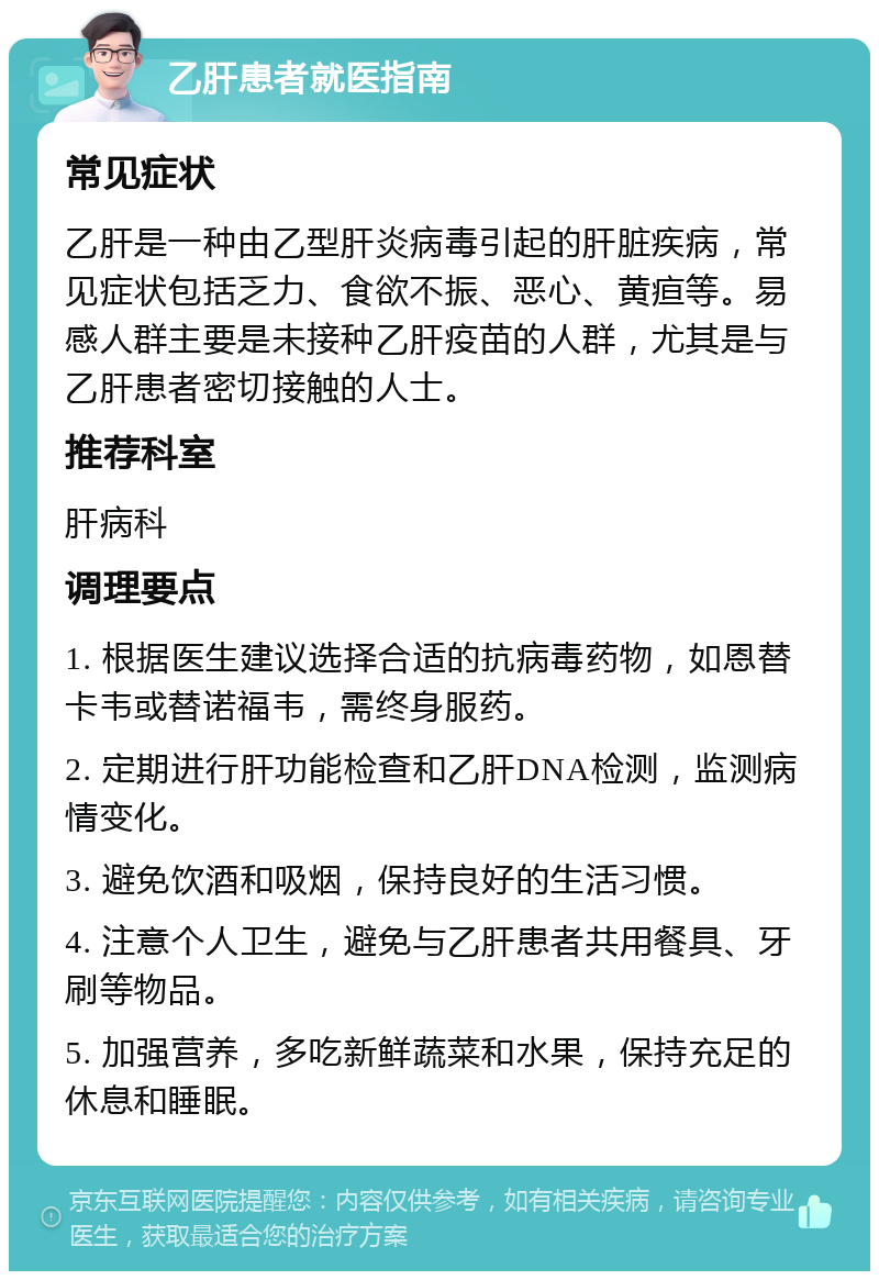 乙肝患者就医指南 常见症状 乙肝是一种由乙型肝炎病毒引起的肝脏疾病，常见症状包括乏力、食欲不振、恶心、黄疸等。易感人群主要是未接种乙肝疫苗的人群，尤其是与乙肝患者密切接触的人士。 推荐科室 肝病科 调理要点 1. 根据医生建议选择合适的抗病毒药物，如恩替卡韦或替诺福韦，需终身服药。 2. 定期进行肝功能检查和乙肝DNA检测，监测病情变化。 3. 避免饮酒和吸烟，保持良好的生活习惯。 4. 注意个人卫生，避免与乙肝患者共用餐具、牙刷等物品。 5. 加强营养，多吃新鲜蔬菜和水果，保持充足的休息和睡眠。