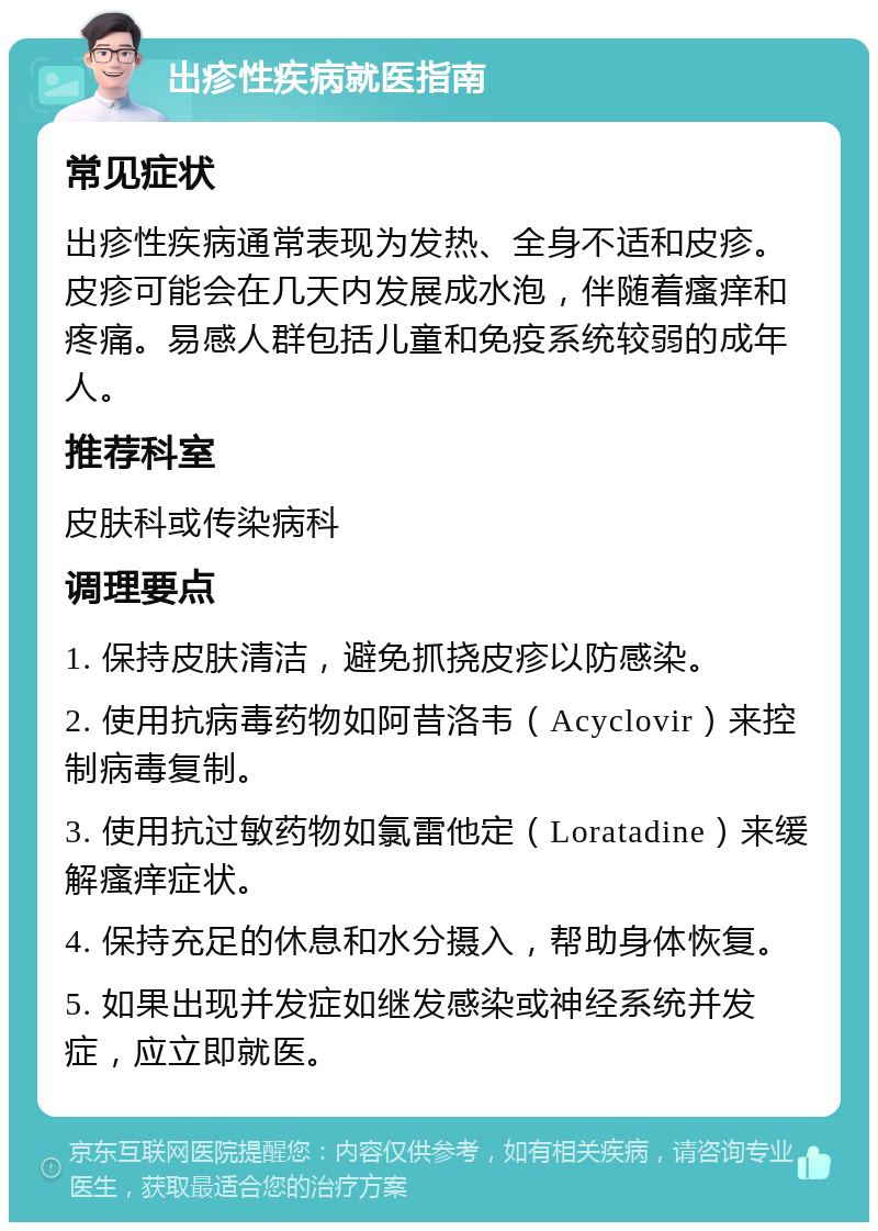 出疹性疾病就医指南 常见症状 出疹性疾病通常表现为发热、全身不适和皮疹。皮疹可能会在几天内发展成水泡，伴随着瘙痒和疼痛。易感人群包括儿童和免疫系统较弱的成年人。 推荐科室 皮肤科或传染病科 调理要点 1. 保持皮肤清洁，避免抓挠皮疹以防感染。 2. 使用抗病毒药物如阿昔洛韦（Acyclovir）来控制病毒复制。 3. 使用抗过敏药物如氯雷他定（Loratadine）来缓解瘙痒症状。 4. 保持充足的休息和水分摄入，帮助身体恢复。 5. 如果出现并发症如继发感染或神经系统并发症，应立即就医。