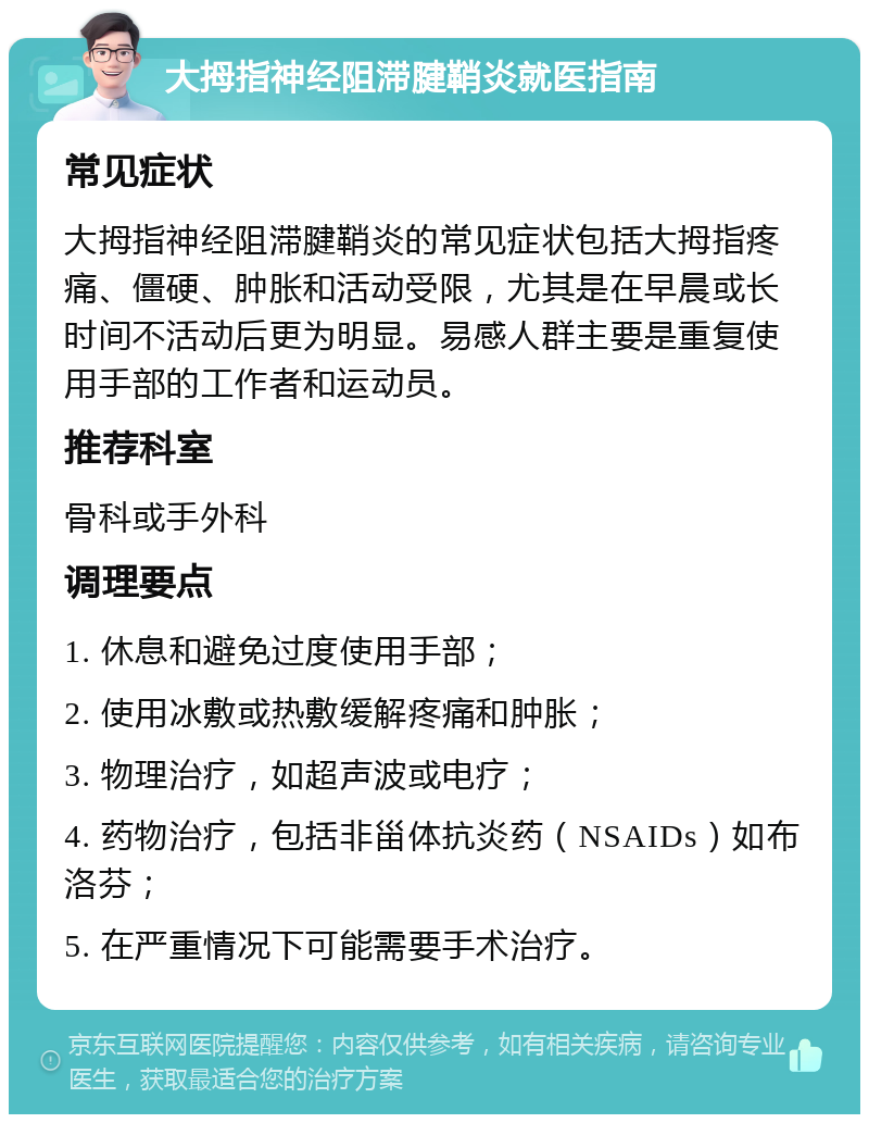 大拇指神经阻滞腱鞘炎就医指南 常见症状 大拇指神经阻滞腱鞘炎的常见症状包括大拇指疼痛、僵硬、肿胀和活动受限，尤其是在早晨或长时间不活动后更为明显。易感人群主要是重复使用手部的工作者和运动员。 推荐科室 骨科或手外科 调理要点 1. 休息和避免过度使用手部； 2. 使用冰敷或热敷缓解疼痛和肿胀； 3. 物理治疗，如超声波或电疗； 4. 药物治疗，包括非甾体抗炎药（NSAIDs）如布洛芬； 5. 在严重情况下可能需要手术治疗。