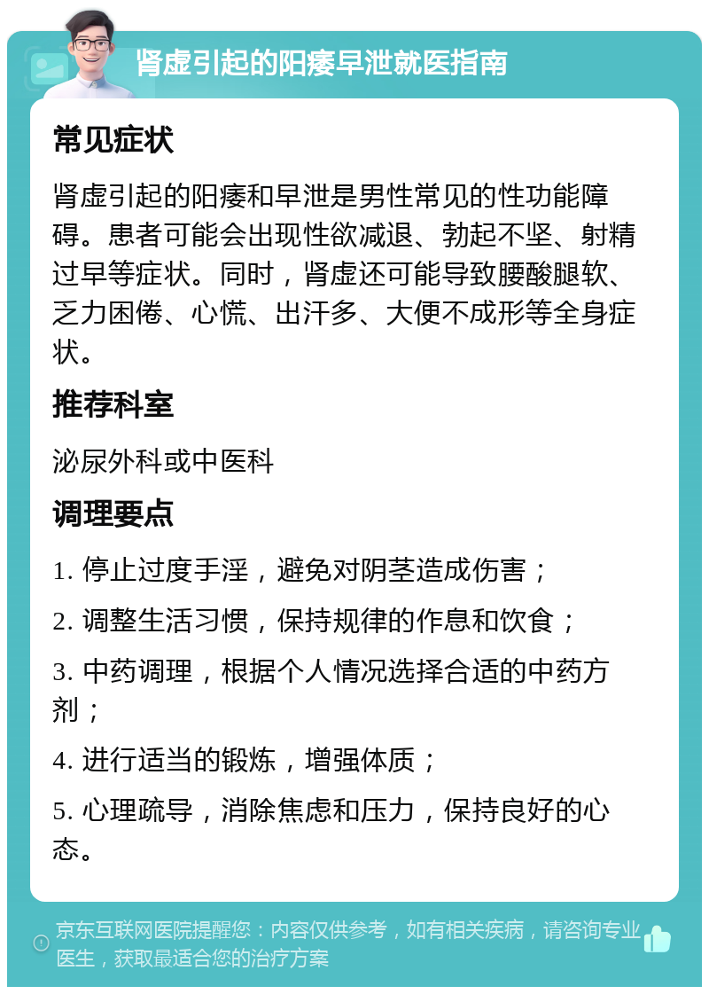 肾虚引起的阳痿早泄就医指南 常见症状 肾虚引起的阳痿和早泄是男性常见的性功能障碍。患者可能会出现性欲减退、勃起不坚、射精过早等症状。同时，肾虚还可能导致腰酸腿软、乏力困倦、心慌、出汗多、大便不成形等全身症状。 推荐科室 泌尿外科或中医科 调理要点 1. 停止过度手淫，避免对阴茎造成伤害； 2. 调整生活习惯，保持规律的作息和饮食； 3. 中药调理，根据个人情况选择合适的中药方剂； 4. 进行适当的锻炼，增强体质； 5. 心理疏导，消除焦虑和压力，保持良好的心态。