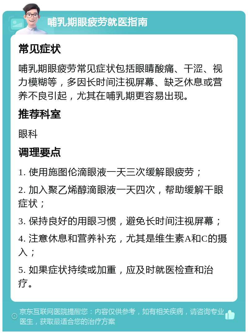 哺乳期眼疲劳就医指南 常见症状 哺乳期眼疲劳常见症状包括眼睛酸痛、干涩、视力模糊等，多因长时间注视屏幕、缺乏休息或营养不良引起，尤其在哺乳期更容易出现。 推荐科室 眼科 调理要点 1. 使用施图伦滴眼液一天三次缓解眼疲劳； 2. 加入聚乙烯醇滴眼液一天四次，帮助缓解干眼症状； 3. 保持良好的用眼习惯，避免长时间注视屏幕； 4. 注意休息和营养补充，尤其是维生素A和C的摄入； 5. 如果症状持续或加重，应及时就医检查和治疗。