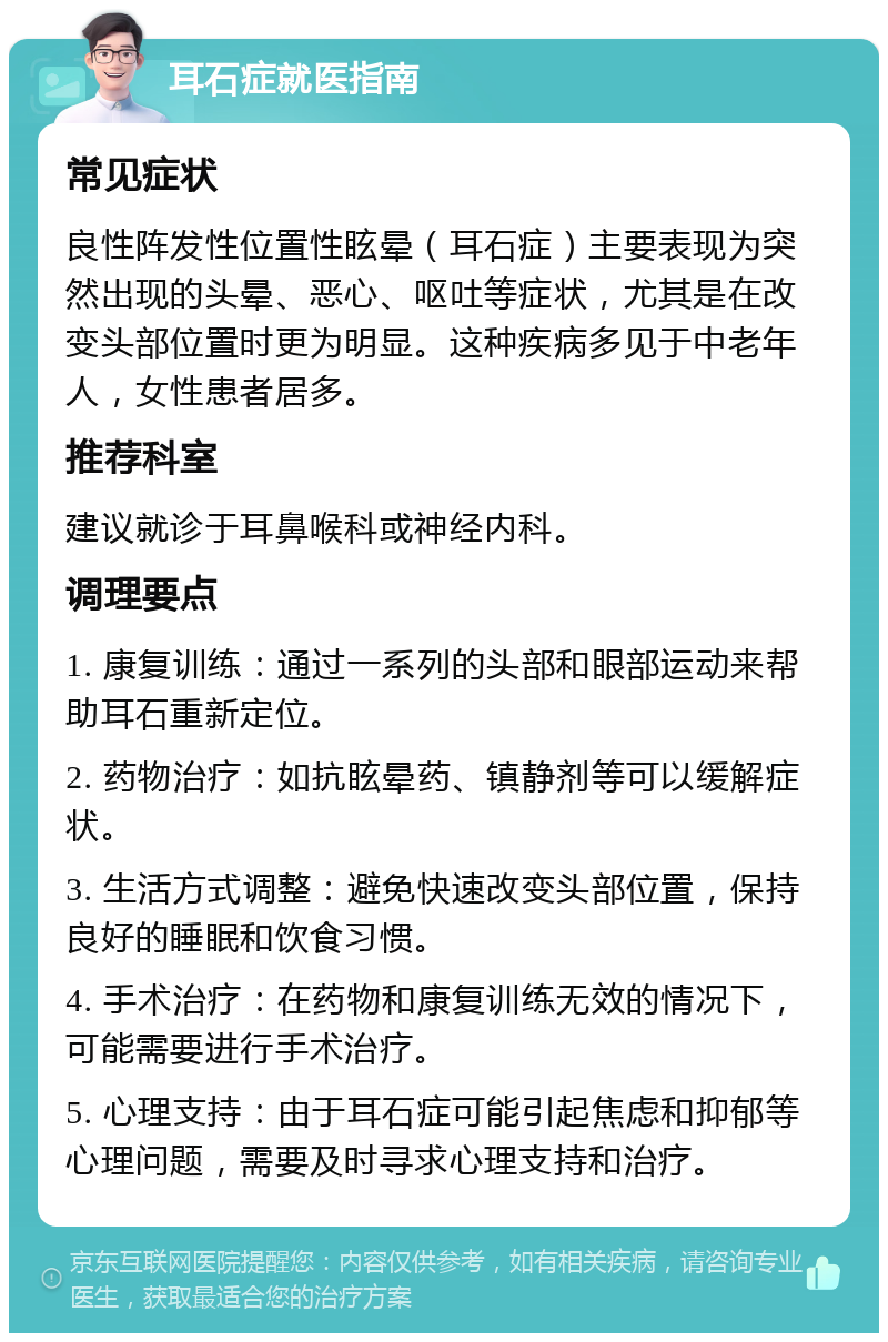 耳石症就医指南 常见症状 良性阵发性位置性眩晕（耳石症）主要表现为突然出现的头晕、恶心、呕吐等症状，尤其是在改变头部位置时更为明显。这种疾病多见于中老年人，女性患者居多。 推荐科室 建议就诊于耳鼻喉科或神经内科。 调理要点 1. 康复训练：通过一系列的头部和眼部运动来帮助耳石重新定位。 2. 药物治疗：如抗眩晕药、镇静剂等可以缓解症状。 3. 生活方式调整：避免快速改变头部位置，保持良好的睡眠和饮食习惯。 4. 手术治疗：在药物和康复训练无效的情况下，可能需要进行手术治疗。 5. 心理支持：由于耳石症可能引起焦虑和抑郁等心理问题，需要及时寻求心理支持和治疗。