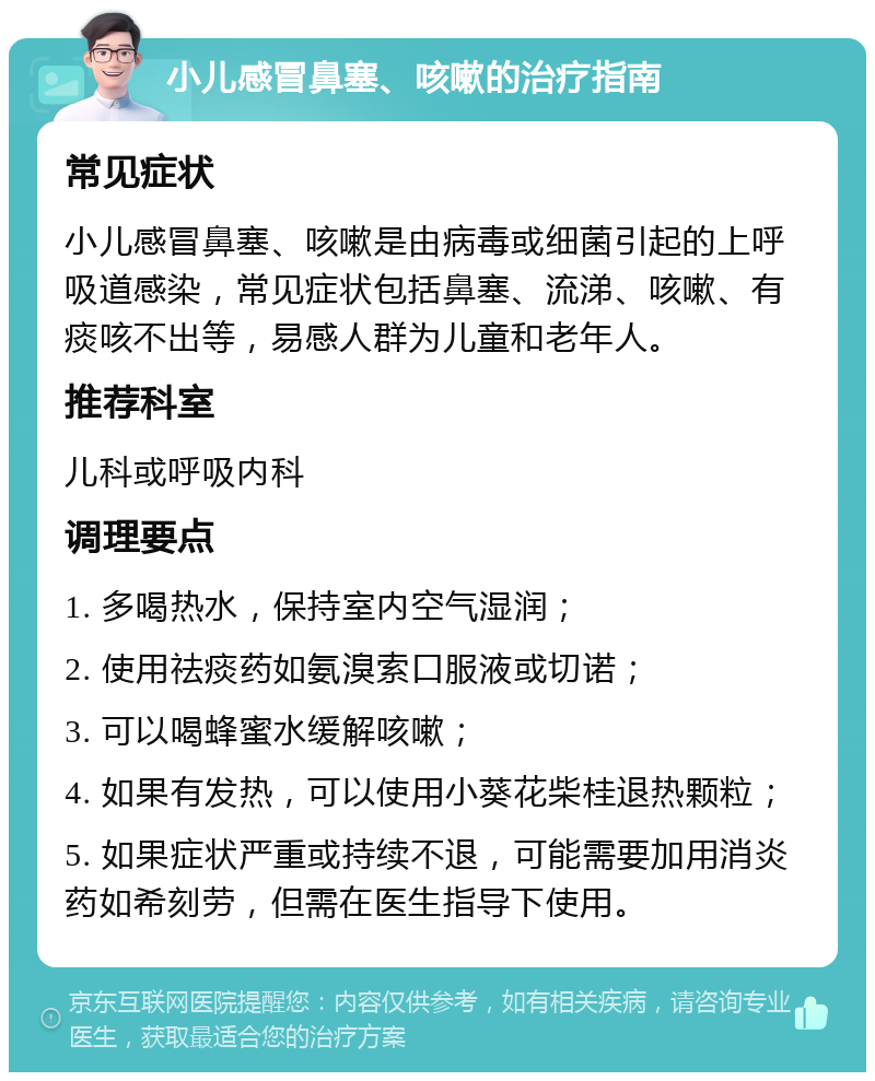 小儿感冒鼻塞、咳嗽的治疗指南 常见症状 小儿感冒鼻塞、咳嗽是由病毒或细菌引起的上呼吸道感染，常见症状包括鼻塞、流涕、咳嗽、有痰咳不出等，易感人群为儿童和老年人。 推荐科室 儿科或呼吸内科 调理要点 1. 多喝热水，保持室内空气湿润； 2. 使用祛痰药如氨溴索口服液或切诺； 3. 可以喝蜂蜜水缓解咳嗽； 4. 如果有发热，可以使用小葵花柴桂退热颗粒； 5. 如果症状严重或持续不退，可能需要加用消炎药如希刻劳，但需在医生指导下使用。