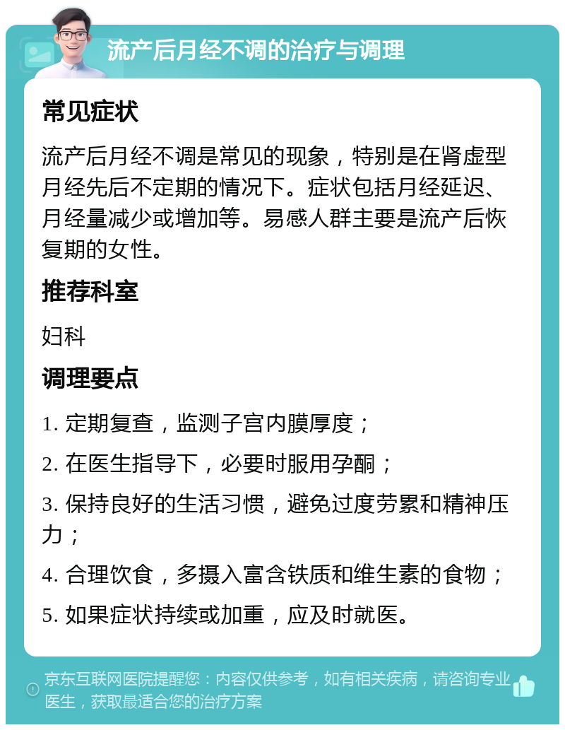 流产后月经不调的治疗与调理 常见症状 流产后月经不调是常见的现象，特别是在肾虚型月经先后不定期的情况下。症状包括月经延迟、月经量减少或增加等。易感人群主要是流产后恢复期的女性。 推荐科室 妇科 调理要点 1. 定期复查，监测子宫内膜厚度； 2. 在医生指导下，必要时服用孕酮； 3. 保持良好的生活习惯，避免过度劳累和精神压力； 4. 合理饮食，多摄入富含铁质和维生素的食物； 5. 如果症状持续或加重，应及时就医。