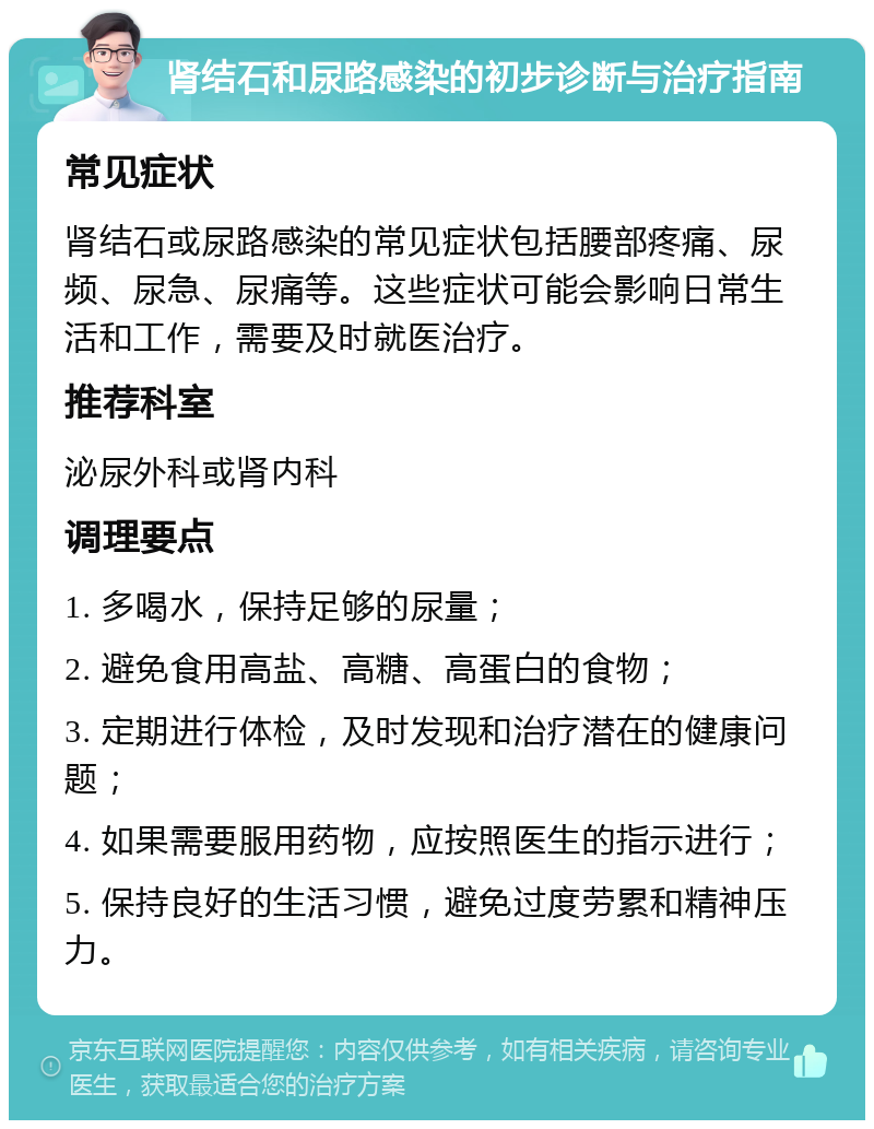 肾结石和尿路感染的初步诊断与治疗指南 常见症状 肾结石或尿路感染的常见症状包括腰部疼痛、尿频、尿急、尿痛等。这些症状可能会影响日常生活和工作，需要及时就医治疗。 推荐科室 泌尿外科或肾内科 调理要点 1. 多喝水，保持足够的尿量； 2. 避免食用高盐、高糖、高蛋白的食物； 3. 定期进行体检，及时发现和治疗潜在的健康问题； 4. 如果需要服用药物，应按照医生的指示进行； 5. 保持良好的生活习惯，避免过度劳累和精神压力。