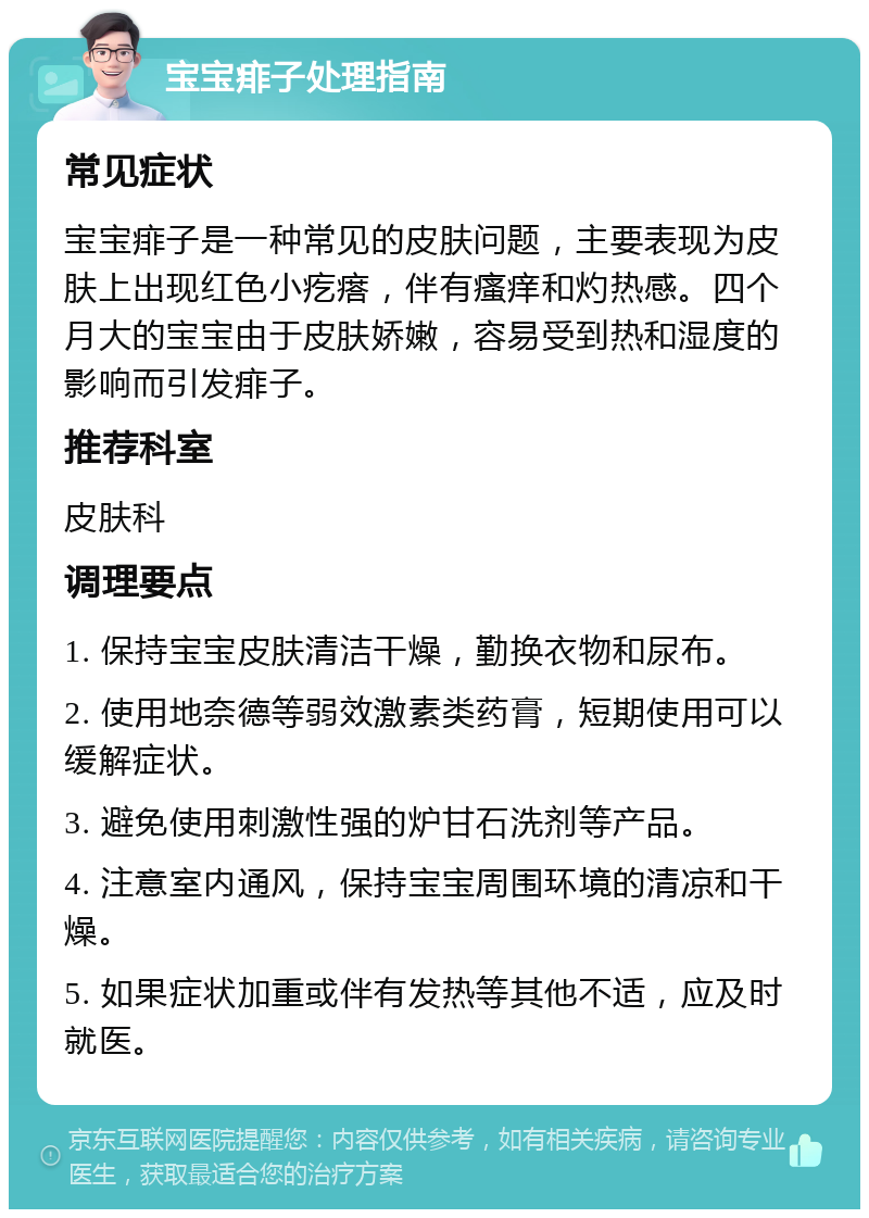 宝宝痱子处理指南 常见症状 宝宝痱子是一种常见的皮肤问题，主要表现为皮肤上出现红色小疙瘩，伴有瘙痒和灼热感。四个月大的宝宝由于皮肤娇嫩，容易受到热和湿度的影响而引发痱子。 推荐科室 皮肤科 调理要点 1. 保持宝宝皮肤清洁干燥，勤换衣物和尿布。 2. 使用地奈德等弱效激素类药膏，短期使用可以缓解症状。 3. 避免使用刺激性强的炉甘石洗剂等产品。 4. 注意室内通风，保持宝宝周围环境的清凉和干燥。 5. 如果症状加重或伴有发热等其他不适，应及时就医。