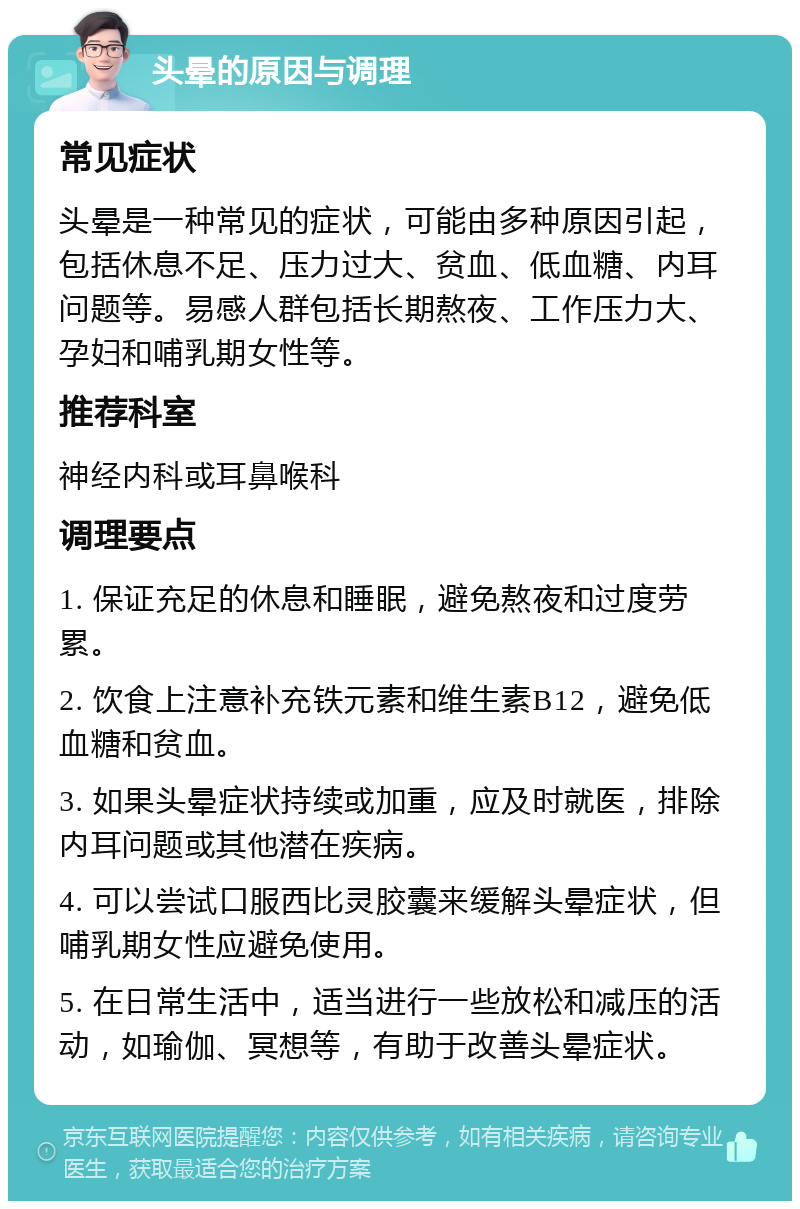 头晕的原因与调理 常见症状 头晕是一种常见的症状，可能由多种原因引起，包括休息不足、压力过大、贫血、低血糖、内耳问题等。易感人群包括长期熬夜、工作压力大、孕妇和哺乳期女性等。 推荐科室 神经内科或耳鼻喉科 调理要点 1. 保证充足的休息和睡眠，避免熬夜和过度劳累。 2. 饮食上注意补充铁元素和维生素B12，避免低血糖和贫血。 3. 如果头晕症状持续或加重，应及时就医，排除内耳问题或其他潜在疾病。 4. 可以尝试口服西比灵胶囊来缓解头晕症状，但哺乳期女性应避免使用。 5. 在日常生活中，适当进行一些放松和减压的活动，如瑜伽、冥想等，有助于改善头晕症状。