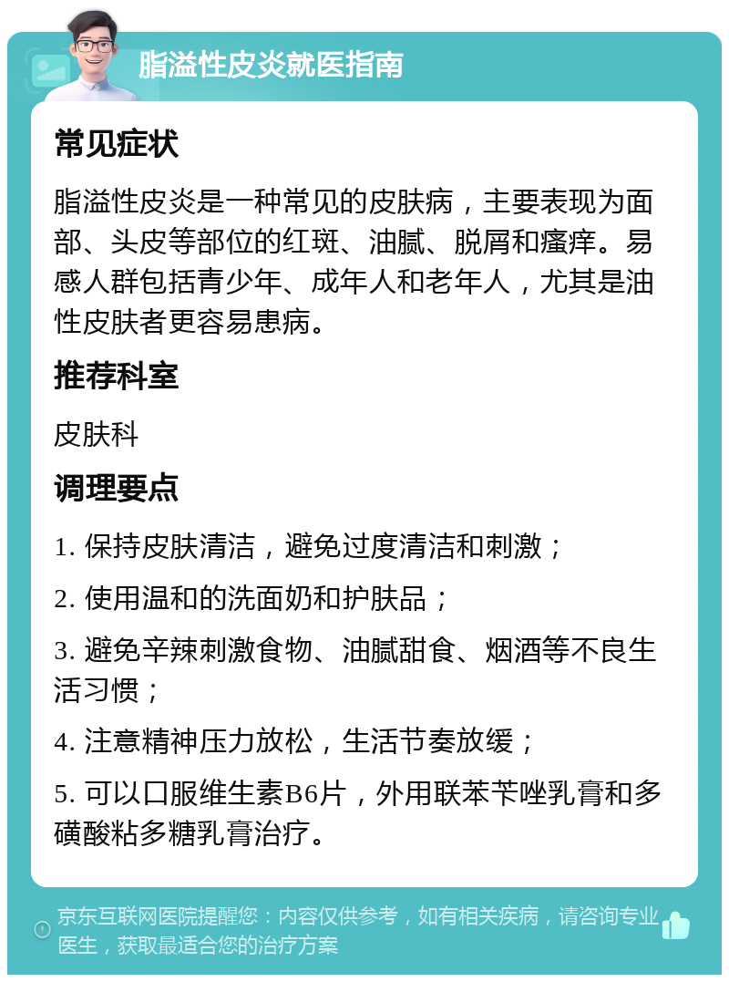 脂溢性皮炎就医指南 常见症状 脂溢性皮炎是一种常见的皮肤病，主要表现为面部、头皮等部位的红斑、油腻、脱屑和瘙痒。易感人群包括青少年、成年人和老年人，尤其是油性皮肤者更容易患病。 推荐科室 皮肤科 调理要点 1. 保持皮肤清洁，避免过度清洁和刺激； 2. 使用温和的洗面奶和护肤品； 3. 避免辛辣刺激食物、油腻甜食、烟酒等不良生活习惯； 4. 注意精神压力放松，生活节奏放缓； 5. 可以口服维生素B6片，外用联苯苄唑乳膏和多磺酸粘多糖乳膏治疗。