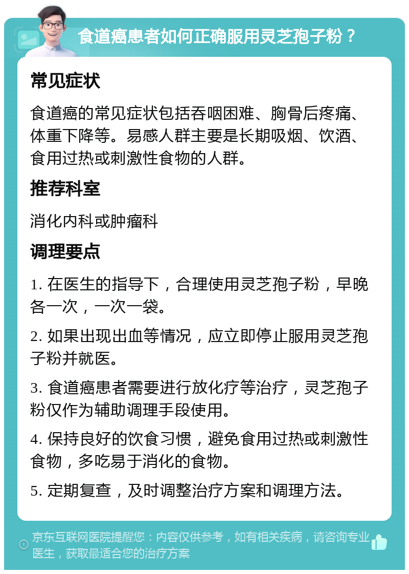 食道癌患者如何正确服用灵芝孢子粉？ 常见症状 食道癌的常见症状包括吞咽困难、胸骨后疼痛、体重下降等。易感人群主要是长期吸烟、饮酒、食用过热或刺激性食物的人群。 推荐科室 消化内科或肿瘤科 调理要点 1. 在医生的指导下，合理使用灵芝孢子粉，早晚各一次，一次一袋。 2. 如果出现出血等情况，应立即停止服用灵芝孢子粉并就医。 3. 食道癌患者需要进行放化疗等治疗，灵芝孢子粉仅作为辅助调理手段使用。 4. 保持良好的饮食习惯，避免食用过热或刺激性食物，多吃易于消化的食物。 5. 定期复查，及时调整治疗方案和调理方法。